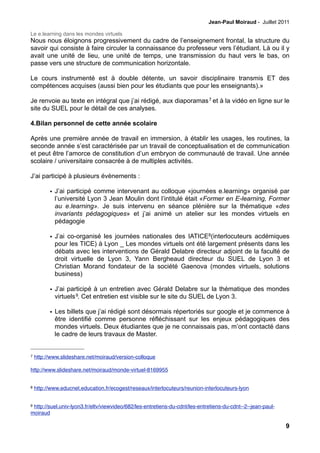 Jean-Paul Moiraud - Juillet 2011

Le e.learning dans les mondes virtuels
Nous nous éloignons progressivement du cadre de l’enseignement frontal, la structure du
savoir qui consiste à faire circuler la connaissance du professeur vers l’étudiant. Là ou il y
avait une unité de lieu, une unité de temps, une transmission du haut vers le bas, on
passe vers une structure de communication horizontale.

Le cours instrumenté est à double détente, un savoir disciplinaire transmis ET des
compétences acquises (aussi bien pour les étudiants que pour les enseignants).»

Je renvoie au texte en intégral que j’ai rédigé, aux diaporamas 7 et à la vidéo en ligne sur le
site du SUEL pour le détail de ces analyses.

4.Bilan personnel de cette année scolaire

Après une première année de travail en immersion, à établir les usages, les routines, la
seconde année s’est caractérisée par un travail de conceptualisation et de communication
et peut être l’amorce de constitution d’un embryon de communauté de travail. Une année
scolaire / universitaire consacrée à de multiples activités.

J’ai participé à plusieurs évènements :

          • J’ai participé comme intervenant au colloque «journées e.learning» organisé par
            l’université Lyon 3 Jean Moulin dont l’intitulé était «Former en E-learning, Former
            au e.learning». Je suis intervenu en séance plénière sur la thématique «des
            invariants pédagogiques» et j’ai animé un atelier sur les mondes virtuels en
            pédagogie

          • J’ai co-organisé les journées nationales des IATICE8(interlocuteurs acdémiques
            pour les TICE) à Lyon _ Les mondes virtuels ont été largement présents dans les
            débats avec les interventions de Gérald Delabre directeur adjoint de la faculté de
            droit virtuelle de Lyon 3, Yann Bergheaud directeur du SUEL de Lyon 3 et
            Christian Morand fondateur de la société Gaenova (mondes virtuels, solutions
            business)

          • J’ai participé à un entretien avec Gérald Delabre sur la thématique des mondes
            virtuels 9. Cet entretien est visible sur le site du SUEL de Lyon 3.

          • Les billets que j’ai rédigé sont désormais répertoriés sur google et je commence à
            être identifié comme personne réfléchissant sur les enjeux pédagogiques des
            mondes virtuels. Deux étudiantes que je ne connaissais pas, m’ont contacté dans
            le cadre de leurs travaux de Master.


7   http://www.slideshare.net/moiraud/version-colloque

http://www.slideshare.net/moiraud/monde-virtuel-8169955


8   http://www.educnet.education.fr/ecogest/reseaux/interlocuteurs/reunion-interlocuteurs-lyon


9http://suel.univ-lyon3.fr/eltv/viewvideo/682/les-entretiens-du-cdnt/les-entretiens-du-cdnt--2--jean-paul-
moiraud

                                                                                                             9
 