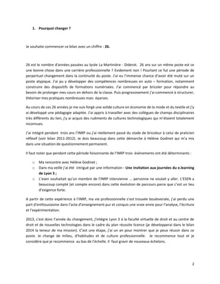 2
1. Pourquoi changer ?
Je souhaite commencer ce bilan avec un chiffre - 26.
26 est le nombre d'années passées au lycée La Martinière - Diderot. 26 ans sur un même poste est ce
une bonne chose dans une carrière professionnelle ? Evidement non ! Pourtant ce fut une période de
perpertuel changement dans la continuité du poste. J’ai eu l’immense chance d’avoir été muté sur un
poste atypique. J’ai pu y développer des compétences nombreuses en auto – formation, notamment
construire des dispositifs de formations numérisées. J’ai commencé par bricoler pour répondre au
besoin de prolonger mes cours en dehors de la classe. Puis progressivement j’ai commencé à structurer,
théoriser mes pratiques nombreuses mais éparses.
Au cours de ces 26 années je me suis forgé une solide culture en économie de la mode et du textile et j’y
ai développé une pédagogie adaptée. J’ai appris à travailler avec des collègues de champs disciplinaires
très différents du lien, j’y ai acquis des rudiments de cultures technologiques qui m’étaient totalement
inconnues.
J’ai intégré pendant trois ans l’INRP ou j’ai réellement passé du stade de bricoleur à celui de praticien
réflexif (voir bilan 2011-2012). Je dois beaucoup dans cette démarche à Hélène Godinet qui m’a mis
dans une situation de questionnement permanent.
Il faut noter que pendant cette période foisonnante de l’INRP trois événements ont été déterminants :
o Ma rencontre avec Hélène Godinet ;
o Dans ma veille j’ai été intrigué par une information - Une invitation aux journées du e.learning
de Lyon 3 ;
o L’esen souhaitait qu’un membre de l’INRP intervienne ... personne ne voulait y aller. L’ESEN a
beaucoup compté (et compte encore) dans cette évolution de parcours parce que c’est un lieu
d’exigence forte.
A partir de cette expérience à l’INRP, ma vie professionnelle s’est trouvée bouleversée, j’ai perdu une
part d’enthousiasme dans l’acte d’enseignement pur et conquis une vraie envie pour l’analyse, l’écriture
et l’expérimentation.
2013, c’est donc l’année du changement, j’intègre Lyon 3 à la faculté virtuelle de droit et au centre de
droit et de nouvelles technologies dans le cadre du plan réussite licence (je développerai dans le bilan
2014 la teneur de ma mission). C’est une étape, j’ai un an pour montrer que je peux réussir dans ce
poste. Je change de milieu, d’habitudes et de culture professionnelle. Je recommence tout et je
considère que je recommence au bas de l’échelle. Il faut gravir de nouveaux échelons.
 