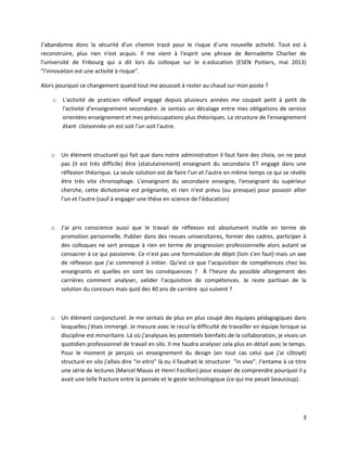 3
J’abandonne donc la sécurité d'un chemin tracé pour le risque d´une nouvelle activité. Tout est à
reconstruire, plus rien n'est acquis. Il me vient à l'esprit une phrase de Bernadette Charlier de
l'université de Fribourg qui a dit lors du colloque sur le e.education (ESEN Poitiers, mai 2013)
"l'innovation est une activité à risque".
Alors pourquoi ce changement quand tout me poussait à rester au chaud sur mon poste ?
o L'activité de praticien réflexif engagé depuis plusieurs années me coupait petit à petit de
l'activité d'enseignement secondaire. Je sentais un décalage entre mes obligations de service
orientées enseignement et mes préoccupations plus théoriques. La structure de l'enseignement
étant cloisonnée on est soit l'un soit l'autre.
o Un élément structurel qui fait que dans notre administration il faut faire des choix, on ne peut
pas (il est très difficile) être (statutairement) enseignant du secondaire ET engagé dans une
réflexion théorique. La seule solution est de faire l'un et l'autre en même temps ce qui se révèle
être très vite chronophage. L'enseignant du secondaire enseigne, l'enseignant du supérieur
cherche, cette dichotomie est prégnante, et rien n'est prévu (ou presque) pour pouvoir allier
l'un et l'autre (sauf à engager une thèse en science de l’éducation)
o J'ai pris conscience aussi que le travail de réflexion est absolument inutile en terme de
promotion personnelle. Publier dans des revues universitaires, former des cadres, participer à
des colloques ne sert presque à rien en terme de progression professionnelle alors autant se
consacrer à ce qui passionne. Ce n’est pas une formulation de dépit (loin s’en faut) mais un axe
de réflexion que j’ai commencé à initier. Qu’est ce que l’acquisition de compétences chez les
enseignants et quelles en sont les conséquences ? À l’heure du possible allongement des
carrières comment analyser, valider l’acquisition de compétences. Je reste partisan de la
solution du concours mais quid des 40 ans de carrière qui suivent ?
o Un élément conjoncturel. Je me sentais de plus en plus coupé des équipes pédagogiques dans
lesquelles j'étais immergé. Je mesure avec le recul la difficulté de travailler en équipe lorsque sa
discipline est minoritaire. Là où j'analysais les potentiels bienfaits de la collaboration, je vivais un
quotidien professionnel de travail en silo. Il me faudra analyser cela plus en détail avec le temps.
Pour le moment je perçois un enseignement du design (en tout cas celui que j'ai côtoyé)
structuré en silo j'allais dire "in vitro" là ou il faudrait le structurer "in vivo". J’entame à ce titre
une série de lectures (Marcel Mauss et Henri Focillon) pour essayer de comprendre pourquoi il y
avait une telle fracture entre la pensée et le geste technologique (ce qui me pesait beaucoup).
 