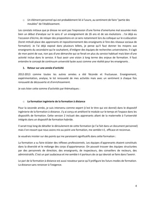 4
o Un élément personnel qui est probablement lié à l'usure, au sentiment de faire "partie des
meubles" de l'établissement.
Les constats initiaux que je dresse ne sont pas l'expression d'une forme d'amertume mal assumée mais
bien un début d'analyse sur le sens d´ un enseignement de 26 ans et de ses évolutions . J'ai déjà eu
l'occasion d'écrire, de relayer des propositions en ce sens notamment lors du colloque sur le e.education
(livret intitulé place des apprenants et repositionnement des enseignants à l'ère des réseaux sociaux de
formation). Je l'ai déjà exposé dans plusieurs billets, je pense qu'il faut donner les moyens aux
enseignants du secondaire qui le souhaitent, d'intégrer des équipes de recherches universitaires. Il s'agit
de mon point de vue, non pas d'une démarche qui se ferait en plus du service habituel mais bien d'une
activité inclue dans le service. Il faut avoir une vision à long terme des enjeux de formation. Il faut
entendre le concept de continuum université lycée aussi comme une réalité pour les enseignants .
1. Retour sur une année d'activité
2012-2013 comme toutes les autres années a été féconde et fructueuse. Enseignement,
expérimentation, analyse, le lot renouvelé de mes activités mais avec un sentiment à chaque fois
renouvelé de découverte et d’enrichissement.
Je vais lister cette somme d’activités par thématiques :
o La formation ingénierie de la formation à distance
Pour la seconde année, je suis intervenu comme expert (c’est le titre qui est donné) dans le dispositif
ingénierie de la formation à distance. J’y ai conçu et amélioré le module sur le temps et l’espace dans les
dispositifs de formation. Cette version 2 incluait des apprenants allant de la maternelle à l’université
intégrés dans un dispositif de formation hybride.
Il serait trop long de détailler le déroulement de cette formation (je l’ai fait dans un document personnel)
mais il en ressort que nous avons mis au point une formation, me semble t-il, efficace et reconnue.
Je voudrais insister sur des points qui me paraissent significatifs dans cette formation :
La formation a su faire éclater des réflexes professionnels. Les équipes d’apprenants étaient constitués
dans la diversité et le mélange des corps d’appartenance. On pouvait trouver des équipes structurées
par des personnels de direction, des enseignants, de inspecteurs, des conseillers de recteurs, des
administratifs. C’est un pari audacieux et me semble t-il porteurs de ce qui devrait se faire dans l’avenir.
Le pari de la formation à distance est aussi novateur parce qu’il préfigure les futurs modes de formation.
La distance sans renoncer à l’exigence.
 