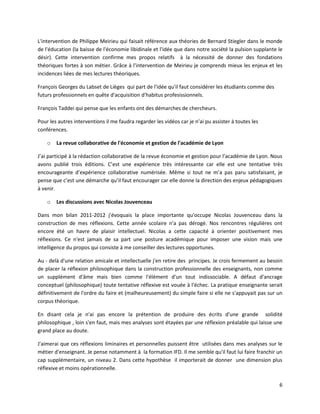 6
L'intervention de Philippe Meirieu qui faisait référence aux théories de Bernard Stiegler dans le monde
de l'éducation (la baisse de l'économie libidinale et l'idée que dans notre société la pulsion supplante le
désir). Cette intervention confirme mes propos relatifs à la nécessité de donner des fondations
théoriques fortes à son métier. Grâce à l'intervention de Meirieu je comprends mieux les enjeux et les
incidences liées de mes lectures théoriques.
François Georges du Labset de Lièges qui part de l'idée qu'il faut considérer les étudiants comme des
futurs professionnels en quête d'acquisition d'habitus profesissionnels.
François Taddei qui pense que les enfants ont des démarches de chercheurs.
Pour les autres interventions il me faudra regarder les vidéos car je n’ai pu assister à toutes les
conférences.
o La revue collaborative de l'économie et gestion de l'académie de Lyon
J’ai participé à la rédaction collaborative de la revue économie et gestion pour l’académie de Lyon. Nous
avons publié trois éditions. C’est une expérience très intéressante car elle est une tentative très
encourageante d’expérience collaborative numérisée. Même si tout ne m’a pas paru satisfaisant, je
pense que c’est une démarche qu’il faut encourager car elle donne la direction des enjeux pédagogiques
à venir.
o Les discussions avec Nicolas Jouvenceau
Dans mon bilan 2011-2012 j'évoquais la place importante qu'occupe Nicolas Jouvenceau dans la
construction de mes réflexions. Cette année scolaire n'a pas dérogé. Nos rencontres régulières ont
encore été un havre de plaisir intellectuel. Nicolas a cette capacité à orienter positivement mes
réflexions. Ce n'est jamais de sa part une posture académique pour imposer une vision mais une
intelligence du propos qui consiste à me conseiller des lectures opportunes.
Au - delà d'une relation amicale et intellectuelle j'en retire des principes. Je crois fermement au besoin
de placer la réflexion philosophique dans la construction professionnelle des enseignants, non comme
un supplément d'âme mais bien comme l'élément d'un tout indissociable. A défaut d'ancrage
conceptuel (philosophique) toute tentative réflexive est vouée à l'échec. La pratique enseignante serait
définitivement de l'ordre du faire et (malheureusement) du simple faire si elle ne s'appuyait pas sur un
corpus théorique.
En disant cela je n'ai pas encore la prétention de produire des écrits d'une grande solidité
philosophique , loin s'en faut, mais mes analyses sont étayées par une réflexion préalable qui laisse une
grand place au doute.
J'aimerai que ces réflexions liminaires et personnelles puissent être utilisées dans mes analyses sur le
métier d'enseignant. Je pense notamment à la formation IFD. Il me semble qu'il faut lui faire franchir un
cap supplémentaire, un niveau 2. Dans cette hypothèse il importerait de donner une dimension plus
réflexive et moins opérationnelle.
 