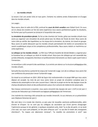 7
o Les mondes virtuels
Là encore c'est une année riche en tout point. J'entame ma sixième année d'observation et d'usages
dans les mondes virtuels.
Les usages :
Nous avons, dans le cadre de la FDV, continué les cours de droit canadien avec Dobah Carré. Ce cours
est en vitesse de croisière car fort de notre expérience nous savons parfaitement guider les étudiants,
les former pour qu'ils puissent se consacrer à l'acquisition des savoirs.
La simulation de procédure pénale. Ce fut un des chantiers de l'année, grâce aux mondes virtuels nous
avons pu organiser une simulation de procès pénal avec les élèves de l'école de droit. Nous avons de
notre côté pu vérifier des hypothèses sur les enjeux de la simulation, du tutorat, du travail en groupe.
Nous avons en partie découvert que les mondes virtuels permettaient de mettre en concordance les
savoirs académiques acquis et les compétences professionnelles. Nous avons réalisé un machimina sur
cette expérience.
Le colloque sur les mondes virtuels - La FDV sous l’efficace houlette de Gérald Délabre a organisé pour
la troisième fois un colloque sur droit et monde virtuel. Deux jours de colloque qui ont rassemblé des
juristes (thésards, enseignants chercheurs et professionnels) intervenants sur divers sujets ayant traits à
l'immersion.
Le second jour a été consacré à des workshops. J'y ai animé une séance sur la structure pédagogique des
mondes virtuels.
Samuelle Ducrocq Henry a présenté les enjeux de l'université nuage. Lors de ce colloque nous avons fait
une conférence de presse pour lancer l'université nuage.
Ce travail va se continuer en 2013 -2014 de façon très institutionnelle si le projet ANR que nous avons
déposé est accepté. Au mois de juin nous avons lancé un projet de simulation complexe pour la
médecine de catastrophe en lien avec Laurent Gout. L'idée de ce projet est de lier des équipes issues de
champs disciplinaires divers et des professionnels autour d'un scénario de médecine de catastrophe.
Nos travaux commencent à essaimer, nous avons rencontré des équipes de Lyon 1 (IUT) et de Lyon 2
sciences de l'éducation qui s'intéressent aux logiques pédagogiques de l'immersion.
Une matinée du e.learning a été consacrée aux mondes immersifs. Je suis intervenu en co présentation
avec Stéphane Simonian de Lyon 2.
Me voici donc à la croisée des chemins, je pars pour de nouvelles aventures professionnelles, plein
d’envie et d’espoir. Ce ne sont pas les collègues du secondaire qui m’ont permis d’engranger
l’optimisme puisque le ton général, à quelques exceptions près, était “tu es fou de partir, ici au lycée
c’est cool, nos cours sont préparés, on fait plein d’heures suis”’ tu vas être le larbin des enseignants
chercheurs”, “tu risques une dépression nerveuse”, “tu torpilles tes promotions à venir” (pas
 