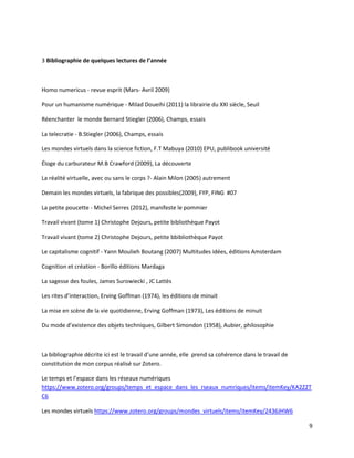 9
3 Bibliographie de quelques lectures de l’année
Homo numericus - revue esprit (Mars- Avril 2009)
Pour un humanisme numérique - Milad Doueihi (2011) la librairie du XXI siècle, Seuil
Réenchanter le monde Bernard Stiegler (2006), Champs, essais
La telecratie - B.Stiegler (2006), Champs, essais
Les mondes virtuels dans la science fiction, F.T Mabuya (2010) EPU, publibook université
Éloge du carburateur M.B Crawford (2009), La découverte
La réalité virtuelle, avec ou sans le corps ?- Alain Milon (2005) autrement
Demain les mondes virtuels, la fabrique des possibles(2009), FYP, FING #07
La petite poucette - Michel Serres (2012), manifeste le pommier
Travail vivant (tome 1) Christophe Dejours, petite bibliothèque Payot
Travail vivant (tome 2) Christophe Dejours, petite bbibliothèque Payot
Le capitalisme cognitif - Yann Moulieh Boutang (2007) Multitudes idées, éditions Amsterdam
Cognition et création - Borillo éditions Mardaga
La sagesse des foules, James Surowiecki , JC Lattès
Les rites d’interaction, Erving Goffman (1974), les éditions de minuit
La mise en scène de la vie quotidienne, Erving Goffman (1973), Les éditions de minuit
Du mode d’existence des objets techniques, Gilbert Simondon (1958), Aubier, philosophie
La bibliographie décrite ici est le travail d’une année, elle prend sa cohérence dans le travail de
constitution de mon corpus réalisé sur Zotero.
Le temps et l’espace dans les réseaux numériques
https://www.zotero.org/groups/temps_et_espace_dans_les_rseaux_numriques/items/itemKey/KA2Z2T
C6
Les mondes virtuels https://www.zotero.org/groups/mondes_virtuels/items/itemKey/2436JHW6
 