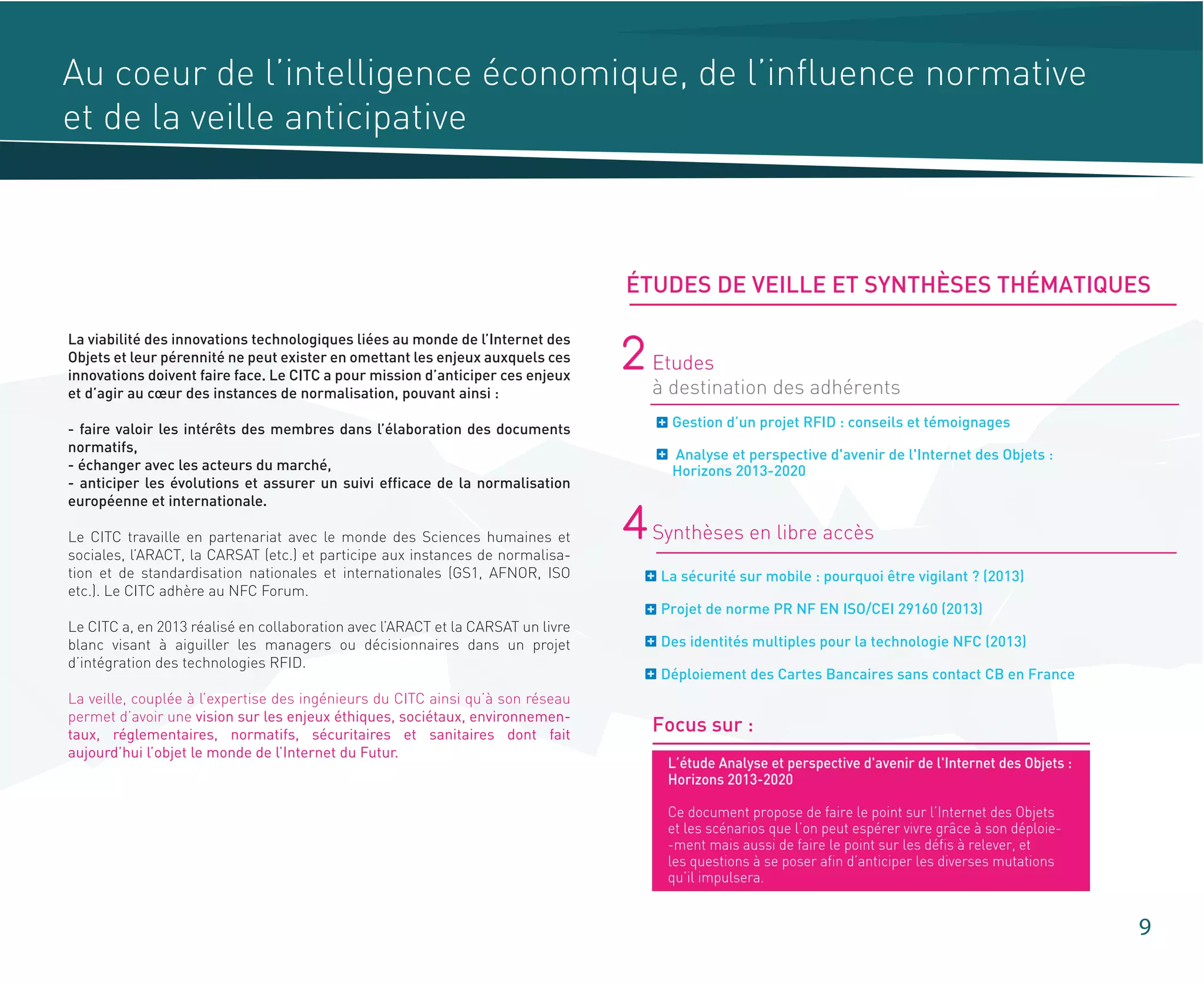 Au coeur de l’intelligence économique, de l’influence normative
et de la veille anticipative
Gestion d’un projet RFID : conseils et témoignages
Analyse et perspective d'avenir de l'Internet des Objets :
Horizons 2013-2020
2 Etudes
à destination des adhérents
La sécurité sur mobile : pourquoi être vigilant ? (2013)
Projet de norme PR NF EN ISO/CEI 29160 (2013)
Des identités multiples pour la technologie NFC (2013)
Déploiement des Cartes Bancaires sans contact CB en France
4Synthèses en libre accès
Focus sur :
La viabilité des innovations technologiques liées au monde de l’Internet des
Objets et leur pérennité ne peut exister en omettant les enjeux auxquels ces
innovations doivent faire face. Le CITC a pour mission d’anticiper ces enjeux
et d’agir au cœur des instances de normalisation, pouvant ainsi :
- faire valoir les intérêts des membres dans l’élaboration des documents
normatifs,
- échanger avec les acteurs du marché,
- anticiper les évolutions et assurer un suivi efficace de la normalisation
européenne et internationale.
Le CITC travaille en partenariat avec le monde des Sciences humaines et
sociales, l’ARACT, la CARSAT (etc.) et participe aux instances de normalisa-
tion et de standardisation nationales et internationales (GS1, AFNOR, ISO
etc.). Le CITC adhère au NFC Forum.
Le CITC a, en 2013 réalisé en collaboration avec l’ARACT et la CARSAT un livre
blanc visant à aiguiller les managers ou décisionnaires dans un projet
d’intégration des technologies RFID.
La veille, couplée à l’expertise des ingénieurs du CITC ainsi qu’à son réseau
permet d’avoir une vision sur les enjeux éthiques, sociétaux, environnemen-
taux, réglementaires, normatifs, sécuritaires et sanitaires dont fait
aujourd’hui l’objet le monde de l’Internet du Futur.
9
ÉTUDES DE VEILLE ET SYNTHÈSES THÉMATIQUES
L’étude Analyse et perspective d'avenir de l'Internet des Objets :
Horizons 2013-2020
Ce document propose de faire le point sur l’Internet des Objets
et les scénarios que l’on peut espérer vivre grâce à son déploie-
-ment mais aussi de faire le point sur les défis à relever, et
les questions à se poser afin d’anticiper les diverses mutations
qu’il impulsera.
 