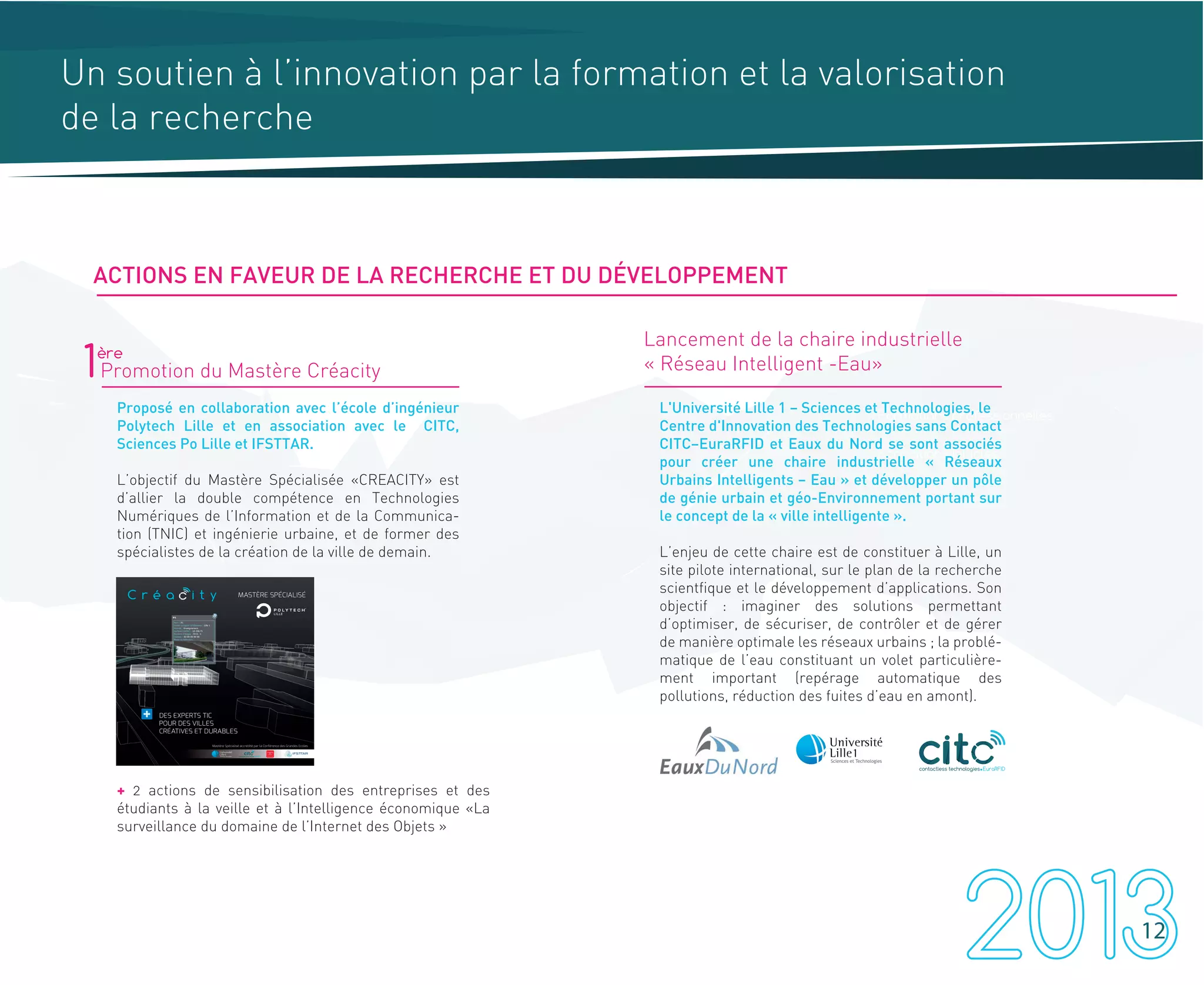 Un soutien à l’innovation par la formation et la valorisation
de la recherche
Formations professionnelles
Sensibilisation à tout niveau
Formations initiales
1Promotion du Mastère Créacity
Proposé en collaboration avec l’école d’ingénieur
Polytech Lille et en association avec le CITC,
Sciences Po Lille et IFSTTAR.
L’objectif du Mastère Spécialisée «CREACITY» est
d’allier la double compétence en Technologies
Numériques de l’Information et de la Communica-
tion (TNIC) et ingénierie urbaine, et de former des
spécialistes de la création de la ville de demain.
+ 2 actions de sensibilisation des entreprises et des
étudiants à la veille et à l’Intelligence économique «La
surveillance du domaine de l’Internet des Objets »
Lancement de la chaire industrielle
« Réseau Intelligent -Eau»
L'Université Lille 1 – Sciences et Technologies, le
Centre d'Innovation des Technologies sans Contact
CITC–EuraRFID et Eaux du Nord se sont associés
pour créer une chaire industrielle « Réseaux
Urbains Intelligents – Eau » et développer un pôle
de génie urbain et géo-Environnement portant sur
le concept de la « ville intelligente ».
L’enjeu de cette chaire est de constituer à Lille, un
site pilote international, sur le plan de la recherche
scientfique et le développement d’applications. Son
objectif : imaginer des solutions permettant
d’optimiser, de sécuriser, de contrôler et de gérer
de manière optimale les réseaux urbains ; la problé-
matique de l’eau constituant un volet particulière-
ment important (repérage automatique des
pollutions, réduction des fuites d’eau en amont).
ère
12
contactless technologies EuraRFID
ACTIONS EN FAVEUR DE LA RECHERCHE ET DU DÉVELOPPEMENT
 