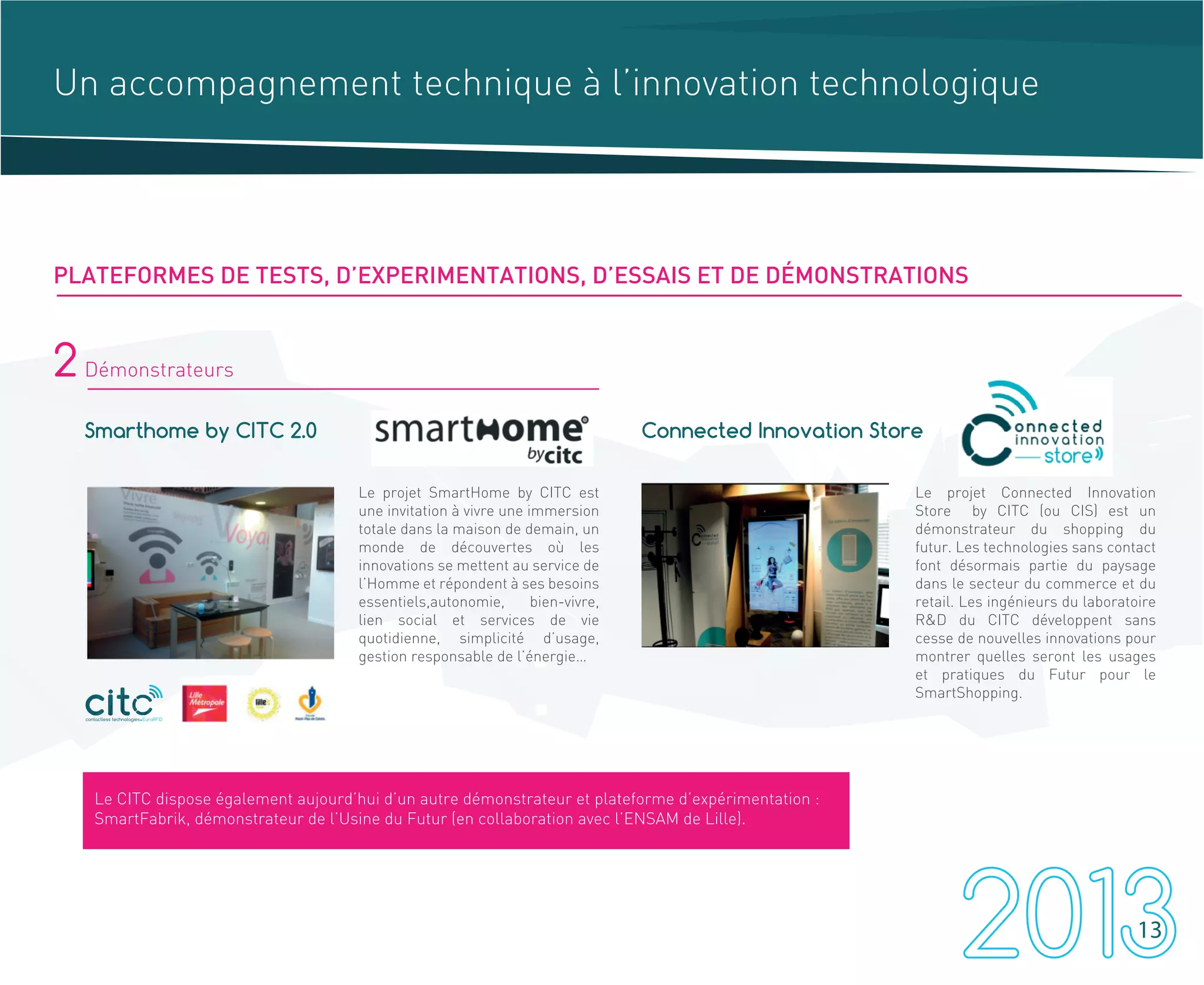Un accompagnement technique à l’innovation technologique
2 Démonstrateurs
Smarthome by CITC 2.0 Connected Innovation Store
Le projet SmartHome by CITC est
une invitation à vivre une immersion
totale dans la maison de demain, un
monde de découvertes où les
innovations se mettent au service de
l’Homme et répondent à ses besoins
essentiels,autonomie, bien-vivre,
lien social et services de vie
quotidienne, simplicité d’usage,
gestion responsable de l’énergie…
Le projet Connected Innovation
Store by CITC (ou CIS) est un
démonstrateur du shopping du
futur. Les technologies sans contact
font désormais partie du paysage
dans le secteur du commerce et du
retail. Les ingénieurs du laboratoire
R&D du CITC développent sans
cesse de nouvelles innovations pour
montrer quelles seront les usages
et pratiques du Futur pour le
SmartShopping.
contactless technologies EuraRFID
Le CITC dispose également aujourd’hui d’un autre démonstrateur et plateforme d’expérimentation :
SmartFabrik, démonstrateur de l’Usine du Futur (en collaboration avec l’ENSAM de Lille).
PLATEFORMES DE TESTS, D’EXPERIMENTATIONS, D’ESSAIS ET DE DÉMONSTRATIONS
13
 