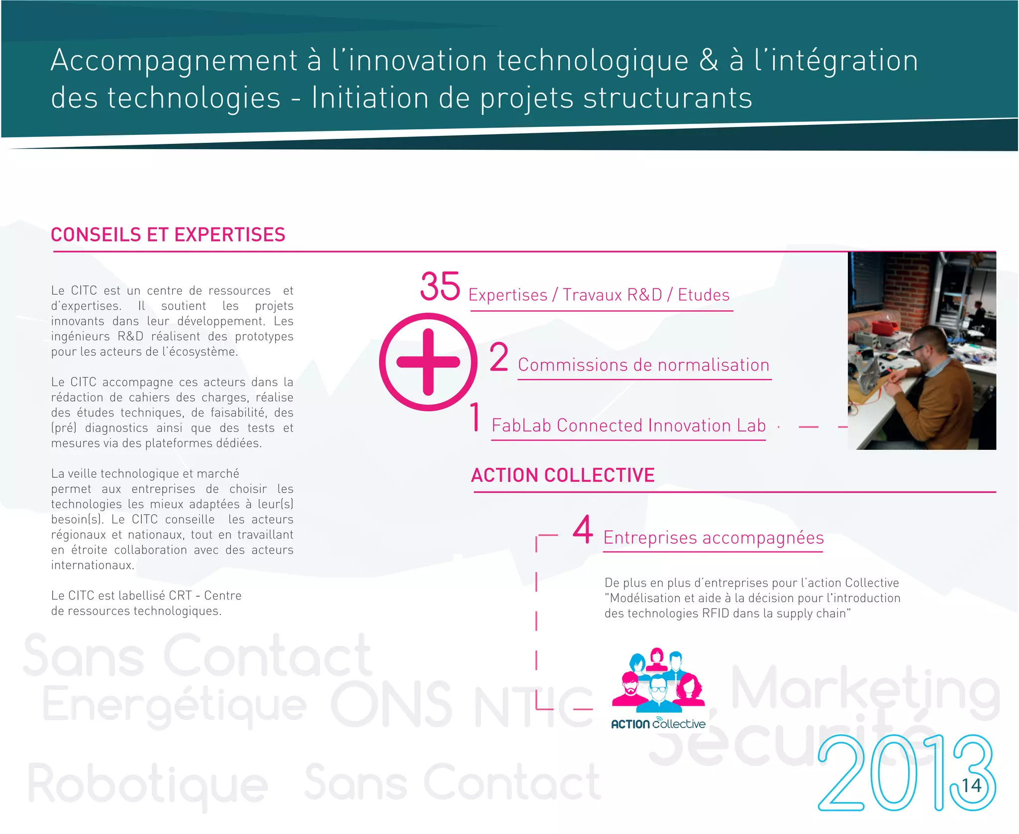 Accompagnement à l’innovation technologique & à l’intégration
des technologies - Initiation de projets structurants
35 Expertises / Travaux R&D / Etudes
2 Commissions de normalisation
1 FabLab Connected Innovation Lab
Le CITC est un centre de ressources et
d’expertises. Il soutient les projets
innovants dans leur développement. Les
ingénieurs R&D réalisent des prototypes
pour les acteurs de l’écosystème.
Le CITC accompagne ces acteurs dans la
rédaction de cahiers des charges, réalise
des études techniques, de faisabilité, des
(pré) diagnostics ainsi que des tests et
mesures via des plateformes dédiées.
La veille technologique et marché
permet aux entreprises de choisir les
technologies les mieux adaptées à leur(s)
besoin(s). Le CITC conseille les acteurs
régionaux et nationaux, tout en travaillant
en étroite collaboration avec des acteurs
internationaux.
Le CITC est labellisé CRT - Centre
de ressources technologiques.
CONSEILS ET EXPERTISES
ACTION COLLECTIVE
4 Entreprises accompagnées
De plus en plus d’entreprises pour l’action Collective
"Modélisation et aide à la décision pour l'introduction
des technologies RFID dans la supply chain"
14
 