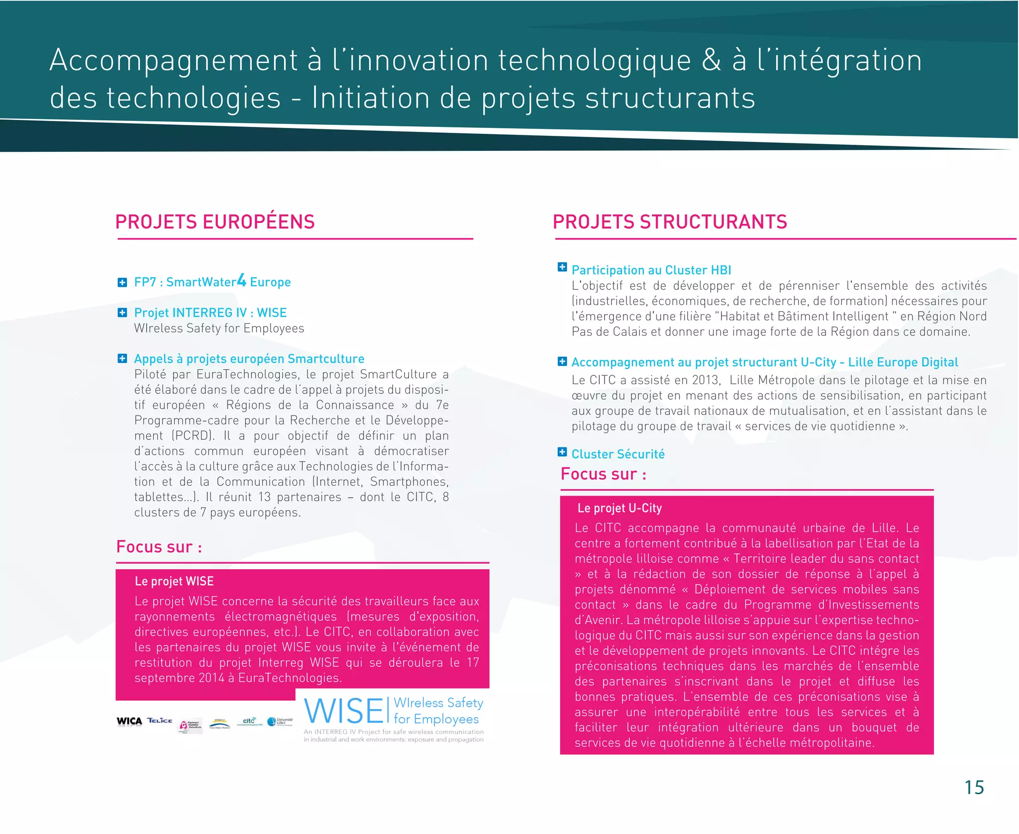 15
Accompagnement à l’innovation technologique & à l’intégration
des technologies - Initiation de projets structurants
PROJETS EUROPÉENS PROJETS STRUCTURANTS
FP7 : SmartWater4 Europe
Projet INTERREG IV : WISE
WIreless Safety for Employees
Appels à projets européen Smartculture
Piloté par EuraTechnologies, le projet SmartCulture a
été élaboré dans le cadre de l’appel à projets du disposi-
tif européen « Régions de la Connaissance » du 7e
Programme-cadre pour la Recherche et le Développe-
ment (PCRD). Il a pour objectif de définir un plan
d’actions commun européen visant à démocratiser
l’accès à la culture grâce aux Technologies de l’Informa-
tion et de la Communication (Internet, Smartphones,
tablettes…). Il réunit 13 partenaires – dont le CITC, 8
clusters de 7 pays européens.
Focus sur :
Le projet WISE concerne la sécurité des travailleurs face aux
rayonnements électromagnétiques (mesures d'exposition,
directives européennes, etc.). Le CITC, en collaboration avec
les partenaires du projet WISE vous invite à l'événement de
restitution du projet Interreg WISE qui se déroulera le 17
septembre 2014 à EuraTechnologies.
Le projet WISE
Focus sur :
Le CITC accompagne la communauté urbaine de Lille. Le
centre a fortement contribué à la labellisation par l’Etat de la
métropole lilloise comme « Territoire leader du sans contact
» et à la rédaction de son dossier de réponse à l’appel à
projets dénommé « Déploiement de services mobiles sans
contact » dans le cadre du Programme d’Investissements
d’Avenir. La métropole lilloise s’appuie sur l’expertise techno-
logique du CITC mais aussi sur son expérience dans la gestion
et le développement de projets innovants. Le CITC intégre les
préconisations techniques dans les marchés de l’ensemble
des partenaires s’inscrivant dans le projet et diffuse les
bonnes pratiques. L’ensemble de ces préconisations vise à
assurer une interopérabilité entre tous les services et à
faciliter leur intégration ultérieure dans un bouquet de
services de vie quotidienne à l’échelle métropolitaine.
Le projet U-City
Participation au Cluster HBI
L'objectif est de développer et de pérenniser l'ensemble des activités
(industrielles, économiques, de recherche, de formation) nécessaires pour
l'émergence d'une filière "Habitat et Bâtiment Intelligent " en Région Nord
Pas de Calais et donner une image forte de la Région dans ce domaine.
Accompagnement au projet structurant U-City - Lille Europe Digital
Cluster Sécurité
Le CITC a assisté en 2013, Lille Métropole dans le pilotage et la mise en
œuvre du projet en menant des actions de sensibilisation, en participant
aux groupe de travail nationaux de mutualisation, et en l’assistant dans le
pilotage du groupe de travail « services de vie quotidienne ».
 