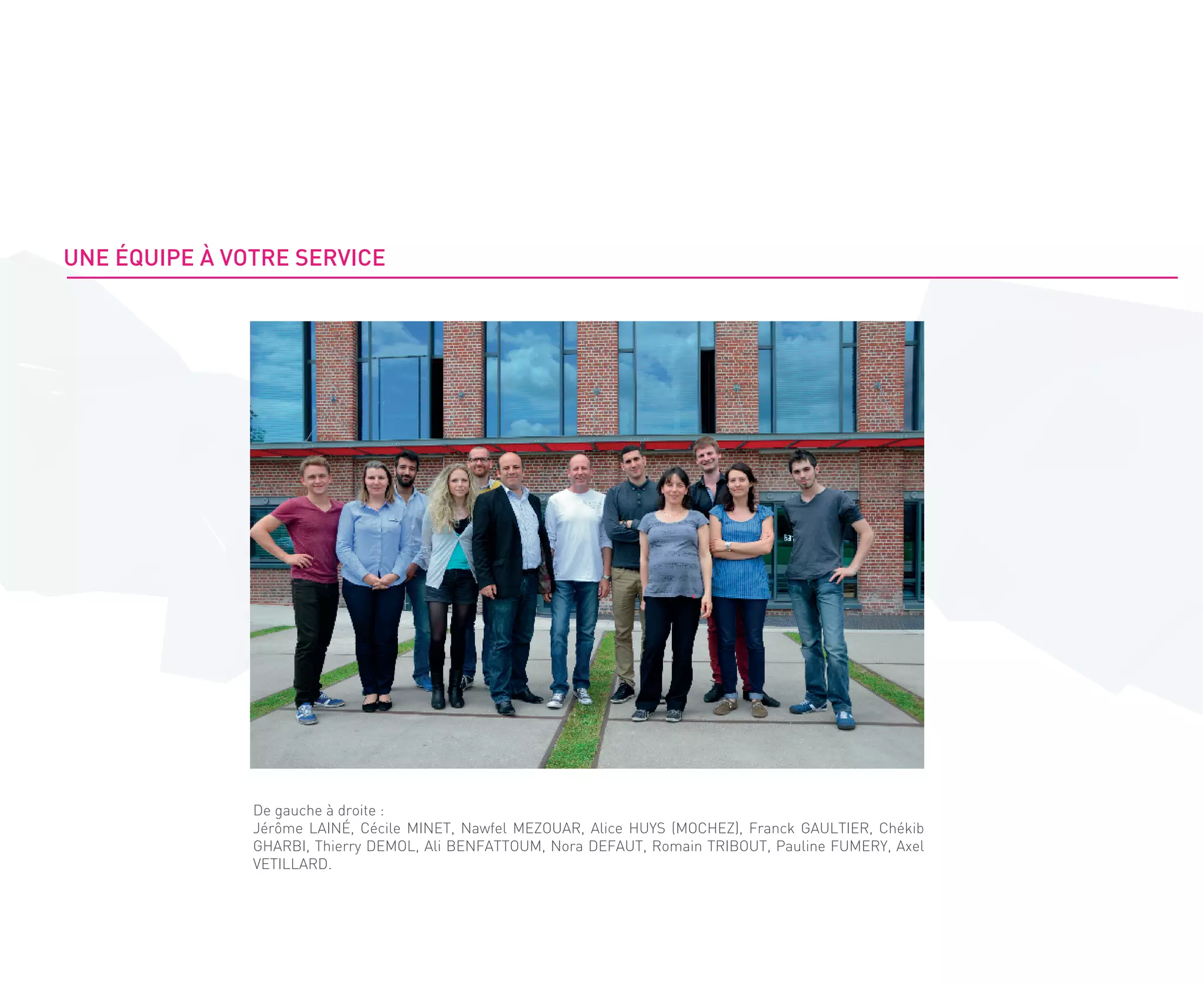 De gauche à droite :
Jérôme LAINÉ, Cécile MINET, Nawfel MEZOUAR, Alice HUYS (MOCHEZ), Franck GAULTIER, Chékib
GHARBI, Thierry DEMOL, Ali BENFATTOUM, Nora DEFAUT, Romain TRIBOUT, Pauline FUMERY, Axel
VETILLARD.
UNE ÉQUIPE À VOTRE SERVICE
 