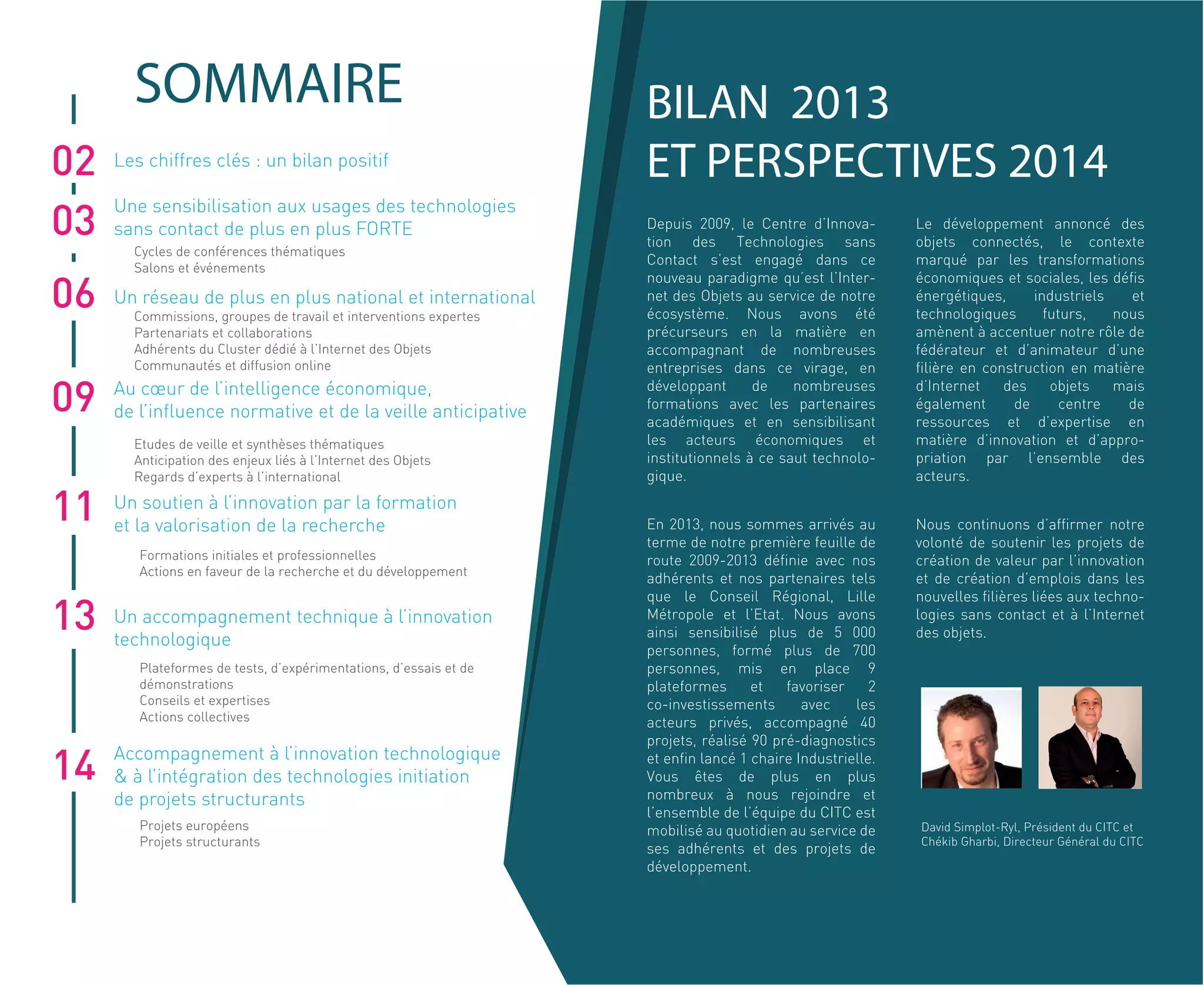 Cycles de conférences thématiques
Salons et événements
Commissions, groupes de travail et interventions expertes
Partenariats et collaborations
Adhérents du Cluster dédié à l’Internet des Objets
Communautés et diffusion online
Etudes de veille et synthèses thématiques
Anticipation des enjeux liés à l’Internet des Objets
Regards d’experts à l’international
Formations initiales et professionnelles
Actions en faveur de la recherche et du développement
Plateformes de tests, d’expérimentations, d’essais et de
démonstrations
Conseils et expertises
Actions collectives
Projets européens
Projets structurants
pré-diagnostics et lancé 1
chaire Industrielle. Vous êtes de
plus en plus nombreux à nous
rejoindre et l’ensemble de l’équipe
du CITC est mobilisé au quotidien
au service de sesadhérents et des
projets de développement.
Le développement annoncé des
objets connectés, le contexte
marqué par les transformations
économiques et sociales, les
notre
volonté de soutenir les projets de
création de valeurparl’innovation et
de création d’emplois dans les
nouvelles
02
06
09
11
13
14
SOMMAIRE
03
Les chiffres clés : un bilan positif
Une sensibilisation aux usages des technologies
sans contact de plus en plus FORTE
Un réseau de plus en plus national et international
Au cœur de l’intelligence économique,
de l’influence normative et de la veille anticipative
Un soutien à l’innovation par la formation
et la valorisation de la recherche
Un accompagnement technique à l’innovation
technologique
Accompagnement à l’innovation technologique
& à l’intégration des technologies initiation
de projets structurants
T PERSPE
David Simplot-Ryl, Président du CITC et
Chékib Gharbi, Directeur Général du CITC
Depuis 2009, le Centre d’Innova-
tion des Technologies sans
Contact s’est engagé dans ce
nouveau paradigme qu’est l’Inter-
net des Objets au service de notre
écosystème. Nous avons été
précurseurs en la matière en
accompagnant de nombreuses
entreprises dans ce virage, en
développant de nombreuses
formations avec les partenaires
académiques et en sensibilisant
les acteurs économiques et
institutionnels à ce saut technolo-
gique.
En 2013, nous sommes arrivés au
terme de notre première feuille de
route 2009-2013 définie avec nos
adhérents et nos partenaires tels
que le Conseil Régional, Lille
Métropole et l’Etat. Nous avons
ainsi sensibilisé plus de 5 000
personnes, formé plus de 700
personnes, mis en place 9
plateformes et favoriser 2
co-investissements avec les
acteurs privés, accompagné 40
projets, réalisé 90 pré-diagnostics
et enfin lancé 1 chaire Industrielle.
Vous êtes de plus en plus
nombreux à nous rejoindre et
l’ensemble de l’équipe du CITC est
mobilisé au quotidien au service de
ses adhérents et des projets de
développement.
Le développement annoncé des
objets connectés, le contexte
marqué par les transformations
économiques et sociales, les défis
énergétiques, industriels et
technologiques futurs, nous
amènent à accentuer notre rôle de
fédérateur et d’animateur d’une
filière en construction en matière
d’Internet des objets mais
également de centre de
ressources et d’expertise en
matière d’innovation et d’appro-
priation par l’ensemble des
acteurs.
Nous continuons d’affirmer notre
volonté de soutenir les projets de
création de valeur par l’innovation
et de création d’emplois dans les
nouvelles filières liées aux techno-
logies sans contact et à l’Internet
des objets.
 
