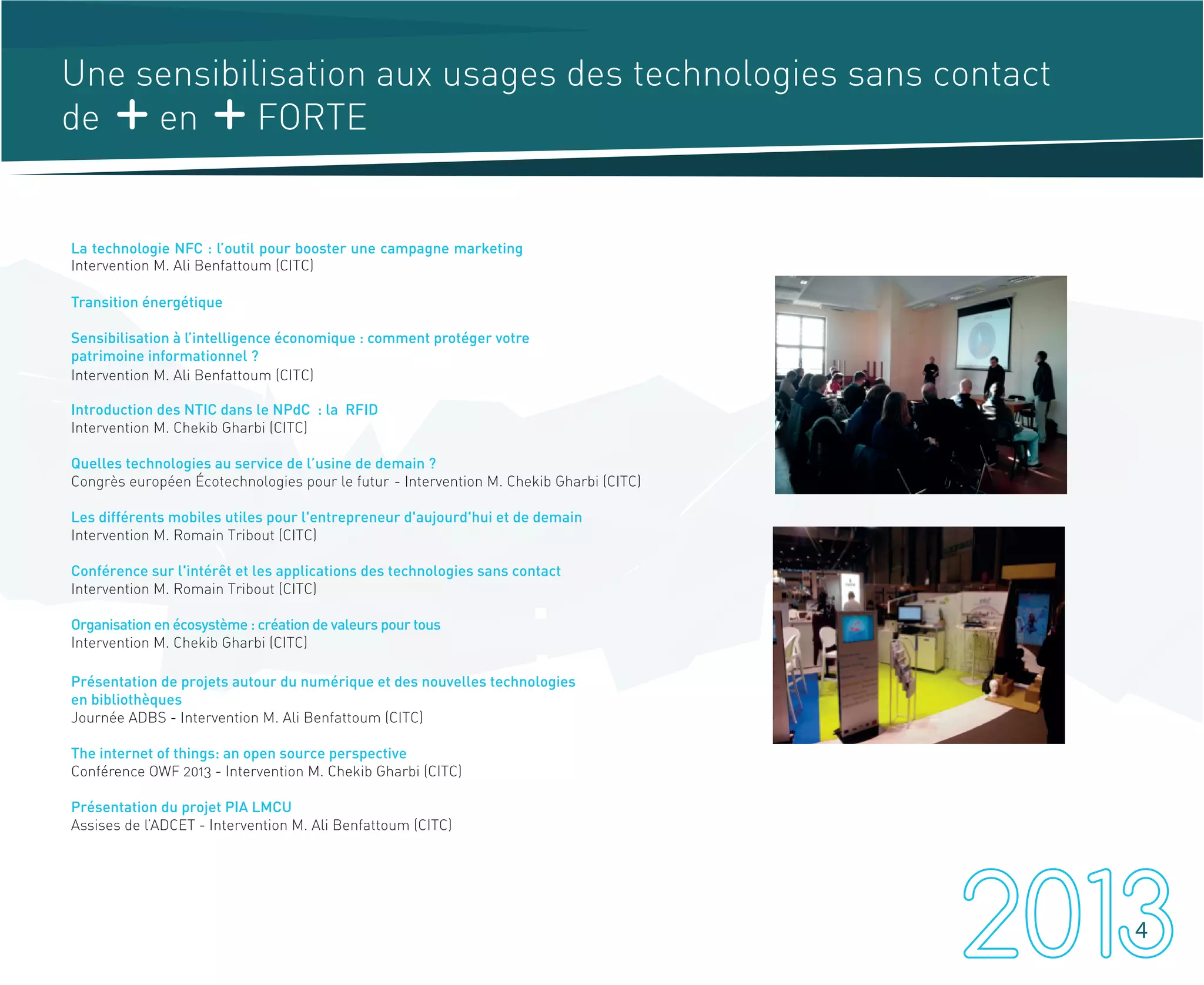 Une sensibilisation aux usages des technologies sans contact
de en FORTE
La technologie NFC : l’outil pour booster une campagne marketing
Transition énergétique
Sensibilisation à l’intelligence économique : comment protéger votre
patrimoine informationnel ?
Introduction des NTIC dans le NPdC : la RFID
Quelles technologies au service de l’usine de demain ?
Congrès européen Écotechnologies pour le futur
Les différents mobiles utiles pour l'entrepreneur d'aujourd'hui et de demain
Intervention M. Romain Tribout (CITC)
Conférence sur l'intérêt et les applications des technologies sans contact
Intervention M. Romain Tribout (CITC)
Organisation en écosystème : création de valeurs pour tous
Intervention M. Chekib Gharbi (CITC)
Présentation de projets autour du numérique et des nouvelles technologies
en bibliothèques
Journée ADBS - Intervention M. Ali Benfattoum (CITC)
The internet of things: an open source perspective
Conférence OWF 2013 - Intervention M. Chekib Gharbi (CITC)
Présentation du projet PIA LMCU
Assises de l’ADCET - Intervention M. Ali Benfattoum (CITC)
4
Intervention M. Ali Benfattoum (CITC)
Intervention M. Ali Benfattoum (CITC)
Intervention M. Chekib Gharbi (CITC)
- Intervention M. Chekib Gharbi (CITC)
 