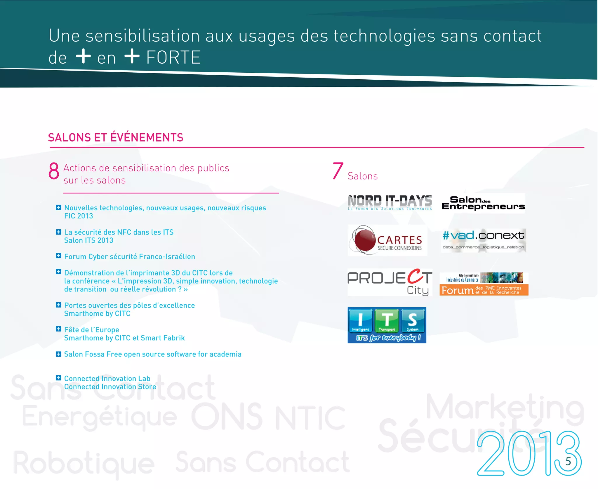 8 Actions de sensibilisation des publics
sur les salons 7 Salons
Nouvelles technologies, nouveaux usages, nouveaux risques
FIC 2013
La sécurité des NFC dans les ITS
Salon ITS 2013
Forum Cyber sécurité Franco-Israélien
Démonstration de l’imprimante 3D du CITC lors de
la conférence « L'impression 3D, simple innovation, technologie
de transition ou réelle révolution ? »
Portes ouvertes des pôles d’excellence
Smarthome by CITC
Fête de l’Europe
Smarthome by CITC et Smart Fabrik
Salon Fossa Free open source software for academia
Connected Innovation Lab
Connected Innovation Store
5
Une sensibilisation aux usages des technologies sans contact
de en FORTE
SALONS ET ÉVÉNEMENTS
 