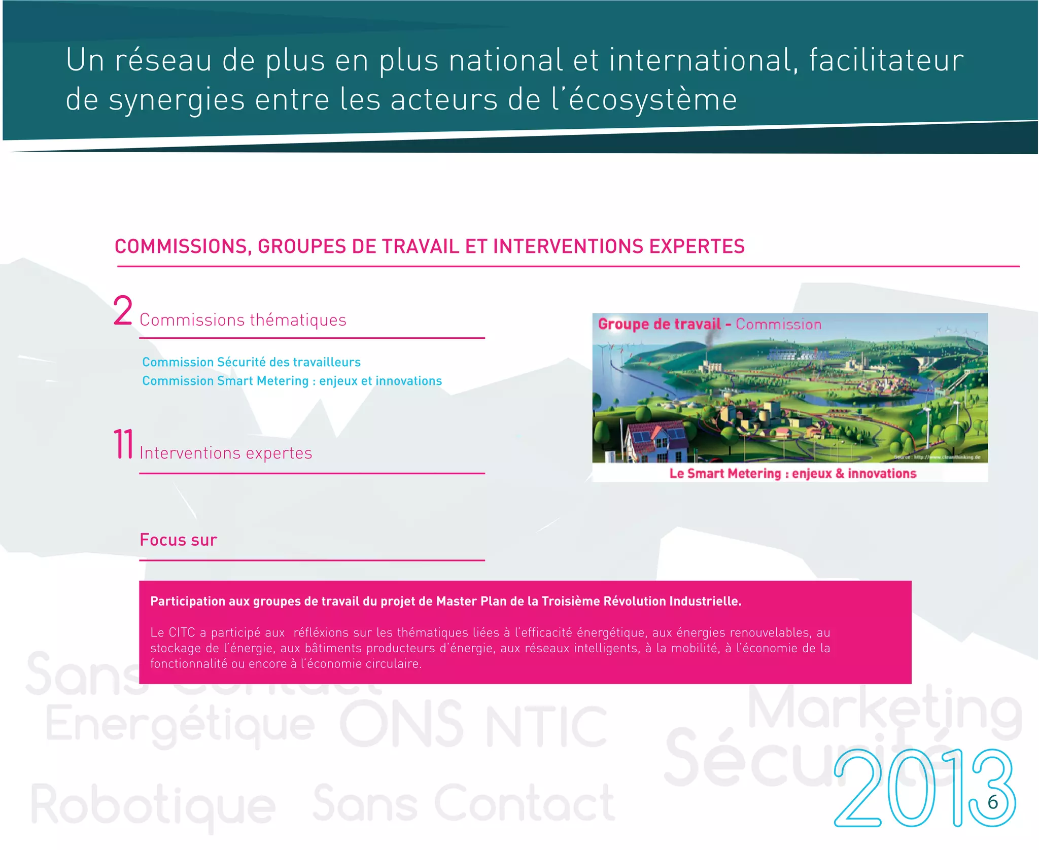 -
Commission Sécurité des travailleurs
Commission Smart Metering : enjeux et innovations
2 Commissions thématiques
11 Interventions expertes
Focus sur
6
COMMISSIONS, GROUPES DE TRAVAIL ET INTERVENTIONS EXPERTES
Un réseau de plus en plus national et international, facilitateur
de synergies entre les acteurs de l’écosystème
Participation aux groupes de travail du projet de Master Plan de la Troisième Révolution Industrielle.
Le CITC a participé aux réfléxions sur les thématiques liées à l’efficacité énergétique, aux énergies renouvelables, au
stockage de l’énergie, aux bâtiments producteurs d’énergie, aux réseaux intelligents, à la mobilité, à l’économie de la
fonctionnalité ou encore à l’économie circulaire.
 
