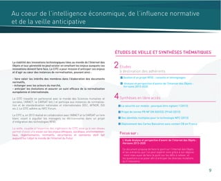 Au coeur de l’intelligence économique, de l’influence normative
et de la veille anticipative
Gestion d’un projet RFID : conseils et témoignages
Analyse et perspective d'avenir de l'Internet des Objets :
Horizons 2013-2020
2 Etudes
à destination des adhérents
La sécurité sur mobile : pourquoi être vigilant ? (2013)
Projet de norme PR NF EN ISO/CEI 29160 (2013)
Des identités multiples pour la technologie NFC (2013)
Déploiement des Cartes Bancaires sans contact CB en France
4Synthèses en libre accès
Focus sur :
La viabilité des innovations technologiques liées au monde de l’Internet des
Objets et leur pérennité ne peut exister en omettant les enjeux auxquels ces
innovations doivent faire face. Le CITC a pour mission d’anticiper ces enjeux
et d’agir au cœur des instances de normalisation, pouvant ainsi :
- faire valoir les intérêts des membres dans l’élaboration des documents
normatifs,
- échanger avec les acteurs du marché,
- anticiper les évolutions et assurer un suivi efficace de la normalisation
européenne et internationale.
Le CITC travaille en partenariat avec le monde des Sciences humaines et
sociales, l’ARACT, la CARSAT (etc.) et participe aux instances de normalisa-
tion et de standardisation nationales et internationales (GS1, AFNOR, ISO
etc.). Le CITC adhère au NFC Forum.
Le CITC a, en 2013 réalisé en collaboration avec l’ARACT et la CARSAT un livre
blanc visant à aiguiller les managers ou décisionnaires dans un projet
d’intégration des technologies RFID.
La veille, couplée à l’expertise des ingénieurs du CITC ainsi qu’à son réseau
permet d’avoir une vision sur les enjeux éthiques, sociétaux, environnemen-
taux, réglementaires, normatifs, sécuritaires et sanitaires dont fait
aujourd’hui l’objet le monde de l’Internet du Futur.
9
ÉTUDES DE VEILLE ET SYNTHÈSES THÉMATIQUES
L’étude Analyse et perspective d'avenir de l'Internet des Objets :
Horizons 2013-2020
Ce document propose de faire le point sur l’Internet des Objets
et les scénarios que l’on peut espérer vivre grâce à son déploie-
-ment mais aussi de faire le point sur les défis à relever, et
les questions à se poser afin d’anticiper les diverses mutations
qu’il impulsera.
 