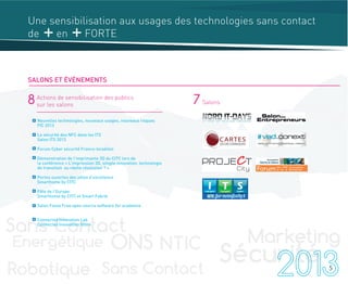 8 Actions de sensibilisation des publics
sur les salons 7 Salons
Nouvelles technologies, nouveaux usages, nouveaux risques
FIC 2013
La sécurité des NFC dans les ITS
Salon ITS 2013
Forum Cyber sécurité Franco-Israélien
Démonstration de l’imprimante 3D du CITC lors de
la conférence « L'impression 3D, simple innovation, technologie
de transition ou réelle révolution ? »
Portes ouvertes des pôles d’excellence
Smarthome by CITC
Fête de l’Europe
Smarthome by CITC et Smart Fabrik
Salon Fossa Free open source software for academia
Connected Innovation Lab
Connected Innovation Store
5
Une sensibilisation aux usages des technologies sans contact
de en FORTE
SALONS ET ÉVÉNEMENTS
 