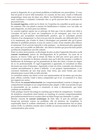 www.biop.ccip.fr




posait le diagnostic de ce qui faisait problème et établissait une prescription : il vous
faut tel poste et suivre telle formation. Ce courant, de bon sens, visant à l’efficacité
pragmatique, laisse peu de place aux affects. Les bénéficiaires de bilan sont encore
assez nombreux à souhaiter s’entendre dire ce qu’ils peuvent faire et comment ils
peuvent le faire.
Le courant rogerien, centré sur le client. Ici, l’expertise du conseiller ne porte pas sur
les contenus. Elle vise plutôt à amener les bénéficiaires à réaliser, avec son aide, un
auto-diagnostic, un choix pour eux-mêmes.
Le courant rogérien repose sur ce principe de base que c’est en aidant son client à
s’accepter tel qu’il est (avec ses compétences et ses manques), que c’est en lui
apportant une acceptation inconditionnelle positive, que le consultant permet
l’amorce d’un changement. Le but n’est pas tant de résoudre une difficulté dans l’ici
et le maintenant, que d’aider le client à développer son potentiel afin qu’il puisse
affronter le problème présent, et tous les autres à venir, d’une manière plus efficace
et autonome. Il est souvent reproché à cette pratique, - au demeurant plus approprié
aux cadres qu’à un public en difficulté - des dérives laxistes qui peuvent faire perdre
au bilan de compétences son rôle cadrant.
Entre ces deux mouvements, se développe de plus en plus l’approche éducative ou le
courant vocationnel, autour du développement de la personne. Au cœur de ce
process, se trouve l’idée que le temps du bilan ne doit pas servir qu’à poser un
diagnostic et à prendre la décision associée mais qu’il doit être propice à outiller le
bénéficiaire de techniques qui lui permettront de faire des choix, à toutes les étapes
de sa vie professionnelle. Il s’agit d’apprendre à apprendre, le consultant en bilan
devenant une sorte d’éducateur. Apprendre à faire un choix, à prendre une décision,
conduit inévitablement le client à réfléchir à ses propres représentations, à ses
croyances limitantes (je suis trop jeune, trop vieux, pas assez formé, pas assez
introduit pour exercer telle ou telle activité).
Le consultant amène son client à avoir une représentation de lui-même qui soit plus
juste, affinée, enrichie, l’aide à mieux comprendre qui il est et comment il se situe
par rapport aux autres.
Plus récent, le courant behaviouriste (ou comportementaliste) consiste à changer un
comportement inadapté en un comportement plus adapté. L’idée sous jacente est que
la personnalité est un système à construire, et donc à déconstruire, que toute
conduite est modifiable.
Cette pratique nourrit davantage le coaching que le bilan de compétences. Toutefois,
de nombreux consultants étant formés au coaching, le courant comportementaliste
peut judicieusement trouver sa place dans un bilan lorsqu’une demande s’y prête.
Dernier courant, le courant systémique de Palo Alto. Il part du principe que
lorsqu’une personne expose un problème, elle est porteuse du symptôme, le
responsable étant le système relationnel, le mode de communication mis en place
autour d’elle. La solution consiste alors à établir un nouveau mode de relation et de
communication, plus serein.




                                            10
 