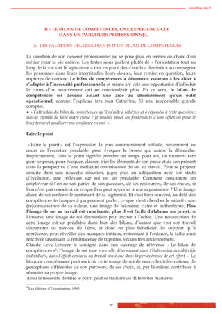 www.biop.ccip.fr




              II – LE BILAN DE COMPETENCES, UNE EXPERIENCE-CLE
                      DANS UN PARCOURS PROFESSIONNEL

      A. LES FACTEURS DECLENCHANTS D’UN BILAN DE COMPETENCES

La question de son devenir professionnel ne se pose plus en termes de choix d’un
métier pour la vie entière. Les textes nous parlent plutôt de « l’orientation tout au
long de la vie » et le législateur a mis en place des « outils » destinés à accompagner
les personnes dans leurs incertitudes, leurs doutes, leur remise en question, leurs
ruptures de carrière. Le bilan de compétences a désormais vocation à les aider à
s’adapter à l’insécurité professionnelle et même à y voir une opportunité d’infléchir
le cours d’un mouvement qui ne conviendrait plus. En ce sens, le bilan de
compétences est devenu autant une aide au cheminement qu’un outil
opérationnel, comme l’explique très bien Catherine, 53 ans, responsable grands
comptes.
  « J’attendais du bilan de compétences qu’il m’aide à réfléchir et à répondre à cette question :
suis-je capable de faire autre chose ? Je voulais poser les fondements d’une réflexion pour le
long terme et améliorer ma confiance en moi ».

Faire le point

 « Faire le point » est l’expression la plus communément utilisée, notamment au
cours de l’entretien préalable, pour évoquer le besoin qui anime la démarche.
Implicitement, faire le point signifie prendre un temps pour soi, un moment rare
pour se poser, pour évoquer, classer, trier les éléments de son passé et de son présent
dans la perspective d’une meilleure connaissance de soi au travail. Pour se projeter
ensuite dans une nouvelle situation, jugée plus en adéquation avec son stade
d’évolution, une réflexion sur soi est un préalable. Comment convaincre un
employeur si l’on ne sait parler de son parcours, de ses ressources, de ses envies, si
l’on n’est pas conscient de ce que l’on peut apporter à une organisation ? Une image
claire de soi renforce le sentiment de sa légitimité. Et c’est bien souvent, au-delà des
compétences techniques à proprement parler, ce que vient chercher le salarié : une
(re)connaissance de sa valeur, une image de lui-même claire et authentique. Plus
l’image de soi au travail est valorisante, plus il est facile d’élaborer un projet. A
l’inverse, une image de soi dévalorisée peut inciter à l’échec. Une restauration de
cette image est un préalable dans bien des bilans, d’autant que voir son travail
disparaître ou menacé de l’être, et donc ne plus bénéficier du support qu’il
représente, peut réveiller des manques initiaux, remontant à l’enfance, la faille ainsi
réactivée favorisant la réminiscence de ruptures, vécues très anciennement.
Claude Levy-Leboyer le souligne dans son ouvrage de référence « Le bilan de
compétences »4, l’image de soi joue « un rôle déterminant dans l’élaboration des objectifs
individuels, dans l’effort consacré au travail ainsi que dans la persévérance de cet effort ». Le
bilan de compétences peut enrichir cette image de soi de nouvelles informations, de
perceptions différentes de son parcours, de ses choix, et, par là-même, contribuer à
réajuster sa propre image.
Ainsi la nécessité de faire le point peut se traduire de différentes manières.
4
    Les éditions d’Organisation, 1993



                                               12
 