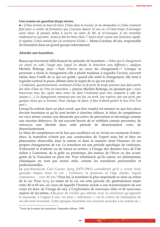 www.biop.ccip.fr




Une remise en question (trop) sévère.
   « J’étais arrivée au bout du bout. J’étais dans la routine. Je me demandais si j’étais vraiment
faite pour ce métier de formatrice que j’exerçais depuis 15 ans ou s’il était temps d’envisager
autre chose. Je pensais même à ouvrir un salon de thé. Je m’ennuyais, je me remettais
totalement en question. Avais-je fait les bons choix ? Après avoir connu une évolution rapide,
je végétais. J’étais animée par un sentiment d’échec » Marie-Caroline, 40 ans, responsable
de formation dans un grand groupe international.

Aborder une transition.

Beaucoup traversent difficilement les périodes de transition. « Selon que le changement
est choisi ou subi, l’angle avec lequel on aborde la transition sera différent », analyse
Michèle Roberge dans « Tant d’hiver au cœur du changement »5. Lorsque la
personne a choisi le changement, elle a plutôt tendance à regarder l’avenir, souvent
même dans l’oubli de ce qui est quitté ; quand elle subit le changement, elle tend à
regarder surtout le passé, abîmée dans le regret de ce qui est perdu.
« Confusion, questionnement, sentiment d’échec et de perte de temps peuvent tous faire partie
des états d’âme de l’être en transition », précise Michèle Roberge, en ajoutant que « nous
traversons tous des cycles dans notre vie dont l’évolution peut être comparée à celle des
saisons (…). Le changement commence par une fin, un arrêt, une rupture, par une perte, par
quelque chose qui se termine. Pour changer de place, il faut d’abord quitter le lieu d’où l’on
part ».
Lorsqu’ils entrent dans un plan social, que leur emploi est menacé ou que leur place
devient incertaine et qu’ils sont invités à chercher ailleurs, le bilan de compétences
est vécu moins comme une démarche pro-active de prévention et davantage comme
une réaction défensive. Ils ont souvent besoin de se redéfinir comme personnes, de
retrouver une identité dans cette période de désorientation voire, de
désenchantement.
Le bilan de compétences est le lieu par excellence où se vivent ces moments d’entre-
deux, la transition n’étant pas une construction de l’esprit mais bel et bien un
phénomène observable dans la nature et dans la manière dont l’humain vit ses
propres changements de vie. La transition est une période spécifique de confusion,
d’obscurité et d’attente ou de retour en arrière, à l’image des derniers feux de l’été
indien à l’automne, de la grêle au printemps, des redoux de l’hiver ou des avant-
goûts de la Toussaint en plein été. Pour inhabituels qu’ils soient, ces phénomènes
climatiques ne sont pas moins réels, comme les transitions personnelles et
professionnelles.
Le psychanalyste Carl Gustav Jung (1875-1961) considérait qu'il y existe trois
grandes étapes dans la vie : l’enfance, la jeunesse et l'âge adulte, lequel
commence… vers 40 ans ! Pour lui, la transition la plus importante se situe au mitan
de la vie. Pour Jung Le mitan de la vie, est cette période clé, généralement située
entre 40 et 60 ans, au cours de laquelle l’homme assiste à une transformation de son
corps (et donc de l’image de soi), à l’exploration de nouveaux rôles et de nouveaux
aspects de lui-même, à la peur de vieillir qui alterne avec la confiance qu’apporte
la maturité, à l’appel à une vie plus « intérieure », où le critère de réalisation de
soi devient essentiel. Cette époque charnière est souvent associée à la notion de «
5
    Essai sur la nature des transitions. Septembre éditeur, 1998.



                                                           14
 