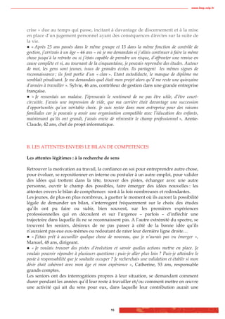 www.biop.ccip.fr




crise » due au temps qui passe, incitant à davantage de discernement et à la mise
en place d’un jugement personnel ayant des conséquences directes sur la suite de
la vie.
   « Après 25 ans passés dans le même groupe et 15 dans la même fonction de contrôle de
gestion, j’arrivais à un âge – 46 ans – où je me demandais si j’allais continuer à faire la même
chose jusqu’à la retraite ou si j’étais capable de prendre un risque, d’affronter une remise en
cause complète et si, au tournant de la cinquantaine, je pouvais reprendre des études. Autour
de moi, les gens sont jeunes, issus de grandes écoles. Ils partagent les mêmes signes de
reconnaissance ; ils font partie d’un « clan ». Etant autodidacte, le manque de diplôme me
semblait pénalisant. Je me demandais quel était mon projet alors qu’il me reste une quinzaine
d’années à travailler ». Sylvie, 46 ans, contrôleur de gestion dans une grande entreprise
française.
   « Je ressentais un malaise. J’éprouvais le sentiment de ne pas être utile, d’être court-
circuitée. J’avais une impression de vide, que ma carrière était davantage une succession
d’opportunités qu’un véritable choix. Je suis restée dans mon entreprise pour des raisons
familiales car je pouvais y avoir une organisation compatible avec l’éducation des enfants,
maintenant qu’ils ont grandi, j’avais envie de réinvestir le champ professionnel », Annie-
Claude, 42 ans, chef de projet informatique.



B. LES ATTENTES ENVERS LE BILAN DE COMPETENCES

Les attentes légitimes : à la recherche de sens

Retrouver la motivation au travail, la confiance en soi pour entreprendre autre chose,
pour évoluer, se repositionner en interne ou postuler à un autre emploi, pour valider
des idées qui trottent dans la tête, trouver des pistes, échanger avec une autre
personne, ouvrir le champ des possibles, faire émerger des idées nouvelles : les
attentes envers le bilan de compétences sont à la fois nombreuses et redondantes.
Les jeunes, de plus en plus nombreux, à guetter le moment où ils auront la possibilité
légale de demander un bilan, s’interrogent fréquemment sur le choix des études
qu’ils ont pu faire ou subir, bien souvent, sur les premières expériences
professionnelles qui en découlent et sur l’urgence – parfois – d’infléchir une
trajectoire dans laquelle ils ne se reconnaissent pas. A l’autre extrémité du spectre, se
trouvent les seniors, désireux de ne pas passer à côté de la bonne idée qu’ils
n’auraient pas eue eux-mêmes ou redoutant de rater leur dernière ligne droite…
   « J’étais prêt à accueillir quelque chose de nouveau, que je n’aurais pas vu émerger »,
Manuel, 48 ans, dirigeant.
   « Je voulais trouver des pistes d’évolution et savoir quelles actions mettre en place. Je
voulais pouvoir répondre à plusieurs questions : puis-je aller plus loin ? Puis-je atteindre le
poste à responsabilité que je souhaite occuper ? Je recherchais une validation et établir si mon
désir était cohérent avec mon âge et mon expérience », Catherine, 53 ans, responsable
grands comptes.
Les seniors ont des interrogations propres à leur situation, se demandant comment
durer pendant les années qu’il leur reste à travailler et/ou comment mettre en œuvre
une activité qui ait du sens pour eux, dans laquelle leur contribution aurait une



                                               15
 