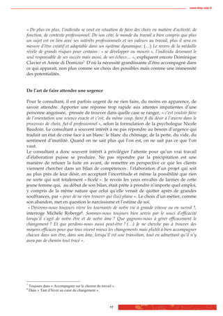 www.biop.ccip.fr




« De plus en plus, l’individu se veut en situation de faire des choix en matière d’activité, de
fonction, de contexte professionnel. De son côté, le monde du travail a bien compris que plus
un sujet est en lien avec ses intérêts professionnels et ses valeurs au travail, plus il sera en
mesure d’être créatif et adaptable dans un système dynamique. (…) Le revers de la médaille
révèle de grands risques pour certains : « se développer ou mourir », l’individu devenant le
seul responsable de ses succès mais aussi, de ses échecs… », expliquent encore Dominique
Clavier et Annie di Domizio7. D’où la nécessité grandissante d’être accompagné dans
ce qui apparaît, non plus comme un choix des possibles mais comme une immensité
des potentialités.


De l’art de faire attendre une urgence

Pour le consultant, il est parfois urgent de ne rien faire, du moins en apparence, de
savoir attendre. Apporter une réponse trop rapide aux attentes impatientes d’une
personne angoissée, pressée de trouver dans quelle case se ranger, « c’est vouloir faire
de l’orientation une science exacte et c’est, du même coup, faire fi du désir à l’œuvre dans le
processus de choix, fut-il professionnel », selon la formulation de la psychologue Nicole
Baudoin. Le consultant a souvent intérêt à ne pas répondre au besoin d’urgence qui
traduit un état de crise face à un blanc: le blanc du chômage, de la perte, du vide, du
sentiment d’inutilité. Quand on ne sait plus qui l’on est, on ne sait pas ce que l’on
vaut.
Le consultant a donc souvent intérêt à privilégier l’attente pour qu’un vrai travail
d’élaboration puisse se produire. Ne pas répondre par la précipitation est une
manière de refuser la fuite en avant, de remettre en perspective ce que les clients
viennent chercher dans un bilan de compétences : l’élaboration d’un projet qui soit
au plus près de leur désir, en acceptant l’incertitude et même la possibilité que rien
ne sorte qui soit totalement « ficelé ». Je revois les yeux envahis de larmes de cette
jeune femme qui, au début de son bilan, était prête à prendre n’importe quel emploi,
y compris de la même nature que celui qu’elle venait de quitter après de grandes
souffrances, par « peur de ne rien trouver qui (lui) plaise ». Le choix d’un métier, comme
son abandon, met en question le narcissisme et l’estime de soi.
 « Désirons-nous toujours vivre les tournants de notre vie à grande vitesse ou en survol ?,
interroge Michèle Roberge8. Sommes-nous toujours bien servis par le souci d’efficacité
lorsqu’il s’agit de notre être et de notre âme ? Que gagnons-nous à gérer efficacement le
changement ? Et que perdons-nous aussi peut-être ? (…) Je ne cherche pas à trouver des
moyens efficaces pour que tous vivent mieux les changements mais plutôt à bien accompagner
chacun dans son être, dans son âme, lorsqu’il vit une transition, tout en admettant qu’il n’y
aura pas de chemin tout tracé ».




7
    Toujours dans « Accompagner sur le chemin du travail ».
8
    Dans « Tant d’hiver au cœur du changement ».



                                                       17
 