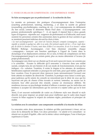 www.biop.ccip.fr




C. VIVRE UN BILAN DE COMPETENCES : UNE EXPERIENCE FORTE

Se faire accompagner par un professionnel : à la recherche du lien

La montée en puissance des pratiques d’accompagnement dans l’entreprise
(coaching professionnel, tutoring, mentoring,…) et dans la société en général
(counselling, psychothérapies, coaching de vie…) est contemporaine du délitement
du lien social, comme le démontre Maela Paul dans « L’accompagnement : une
posture professionnelle spécifique »9. A cet égard, il répond bien à deux grands
types d’exigences : répondre aux exigences de performance et d’efficacité, mais aussi
soutenir les personnes censées être autonomes dans la gestion de leur carrière et qui
se montrent pourtant indécises devant les choix à faire.
« Le mot accompagnement - qui vient de l’ancien français compain (compagnon, copain) -
signifie se joindre à quelqu’un, aller à sa suite, être présent auprès de lui ». Il ne s’agit donc
pas de dicter le chemin à l’autre, mais bien d’aller à sa rencontre, là où il se trouve » selon
Michèle Roberge. Accompagner, c’est bien cheminer ensemble, chaque
« compagnon » exerçant une fonction spécifique à l’égard de l’autre dans la
dynamique d’un déplacement commun. En ce sens, le bilan de compétences est bien
l’accompagnement jusqu’à un certain point, plus ou moins déterminé à l’avance (le
projet professionnel).
Accompagner son client sur un chemin qu’il est seul à pouvoir tracer, ne consiste pas
à le conseiller. Ecouter la difficulté qu’il rencontre à s’inscrire dans une réalité
sociale, compte tenu de son histoire et de son mode de fonctionnement, n’est pas lui
indiquer « la » solution. Toutefois, il existe le dogme et les attentes, de nombreux
bénéficiaires espérant entendre ce pourquoi ils sont faits, pour quel métier, quelle est
leur vocation. Ceux là peuvent donc éprouver (sans nécessairement l’avouer) une
forte attente en matière de directivité. Toutefois, la pratique nous laisse à croire que,
pour judicieux qu’ils soient, les conseils ne rencontrant pas le désir de ceux qui les
reçoivent ont peu de chance d’être écoutés et surtout, entendus, au moins sur le
moment, leur effet pouvant être retardé, comme en résonnance différée. De
nombreux travaux en psychologie tendent d’ailleurs à montrer que les individus ont
tendance à accepter les informations qui les servent et à rejeter celles qui ne le font
pas.
Ainsi, il est souvent souhaitable de varier ou d’alterner style non directif et style
directif, non pour imposer un projet mais pour réaffirmer que le cadre dans lequel
s’exerce le bilan suppose le respect de certaines règles, procédures et principes de
réalité.

La relation avec le consultant : une composante essentielle à la réussite du bilan

La rencontre entre deux personnes, la relation qu’elles parviennent à tisser, est au
cœur de la démarche de bilan. Ces deux personnes – le salarié et le consultant - se
situent sur un pied d’égalité ; elles ont la même valeur ontologique, l’une n’étant pas
supérieure à l’autre.



9
    Edition L’Harmattan, 2004.



                                                18
 