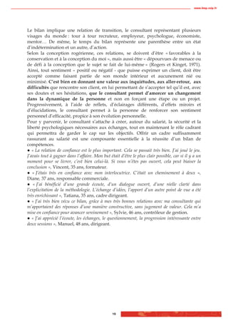 www.biop.ccip.fr




Le bilan implique une relation de transition, le consultant représentant plusieurs
visages du monde : tour à tour recruteur, employeur, psychologue, économiste,
mentor… De même, le temps du bilan représente une parenthèse entre un état
d’indétermination et un autre, d’action.
Selon la conception rogérienne, ces relations, se doivent d’être « favorables à la
conservation et à la conception du moi », mais aussi être « dépourvues de menace ou
de défi à la conception que le sujet se fait de lui-même » (Rogers et Kinget, 1971).
Ainsi, tout sentiment – positif ou négatif - que puisse exprimer un client, doit être
accepté comme faisant partie de son monde intérieur et aucunement nié ou
minimisé. C’est bien en donnant une valeur aux inquiétudes, aux aller-retour, aux
difficultés que rencontre son client, en lui permettant de s’accepter tel qu’il est, avec
ses doutes et ses hésitations, que le consultant permet d’amorcer un changement
dans la dynamique de la personne et non en forçant une étape ou un projet.
Progressivement, à l’aide de reflets, d’éclairages différents, d’effets miroirs et
d’élucidations, le consultant permet à la personne de renforcer son sentiment
personnel d’efficacité, propice à son évolution personnelle.
Pour y parvenir, le consultant s’attache à créer, autour du salarié, la sécurité et la
liberté psychologiques nécessaires aux échanges, tout en maintenant le rôle cadrant
qui permettra de garder le cap sur les objectifs. Offrir un cadre suffisamment
rassurant au salarié est une composante essentielle à la réussite d’un bilan de
compétences.
   « La relation de confiance est le plus important. Cela se passait très bien. J’ai joué le jeu.
J’avais tout à gagner dans l’affaire. Mon but était d’être le plus clair possible, car si il y a un
moment pour se livrer, c’est bien celui-là. Si vous n’êtes pas ouvert, cela peut biaiser la
conclusion », Vincent, 35 ans, formateur.
   « J’étais très en confiance avec mon interlocutrice. C’était un cheminement à deux »,
Diane, 37 ans, responsable commerciale.
    « J’ai bénéficié d’une grande écoute, d’un dialogue ouvert, d’une réelle clarté dans
l’explicitation de la méthodologie. L’échange d’idées, l’apport d’un autre point de vue a été
très enrichissant », Tatiana, 35 ans, cadre dirigeant.
   « J’ai très bien vécu ce bilan, grâce à mes très bonnes relations avec ma consultante qui
m’apportaient des réponses d’une manière constructive, sans jugement de valeur. Cela m’a
mise en confiance pour avancer sereinement », Sylvie, 46 ans, contrôleur de gestion.
   « J’ai apprécié l’écoute, les échanges, le questionnement, la progression intéressante entre
deux sessions », Manuel, 48 ans, dirigeant.




                                                19
 