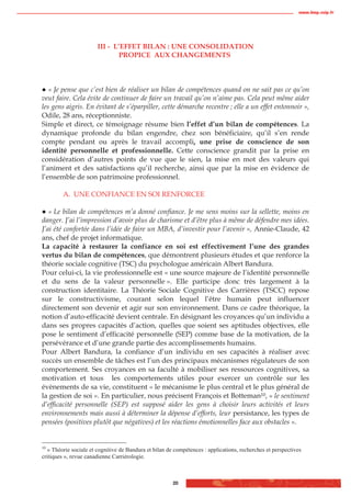 www.biop.ccip.fr




                       III - L’EFFET BILAN : UNE CONSOLIDATION
                              PROPICE AUX CHANGEMENTS



   « Je pense que c’est bien de réaliser un bilan de compétences quand on ne sait pas ce qu’on
veut faire. Cela évite de continuer de faire un travail qu’on n’aime pas. Cela peut même aider
les gens aigris. En évitant de s’éparpiller, cette démarche recentre ; elle a un effet entonnoir »,
Odile, 28 ans, réceptionniste.
Simple et direct, ce témoignage résume bien l’effet d’un bilan de compétences. La
dynamique profonde du bilan engendre, chez son bénéficiaire, qu’il s’en rende
compte pendant ou après le travail accompli, une prise de conscience de son
identité personnelle et professionnelle. Cette conscience grandit par la prise en
considération d’autres points de vue que le sien, la mise en mot des valeurs qui
l’animent et des satisfactions qu’il recherche, ainsi que par la mise en évidence de
l’ensemble de son patrimoine professionnel.

         A. UNE CONFIANCE EN SOI RENFORCEE

   « Le bilan de compétences m’a donné confiance. Je me sens moins sur la sellette, moins en
danger. J’ai l’impression d’avoir plus de charisme et d’être plus à même de défendre mes idées.
J’ai été confortée dans l’idée de faire un MBA, d’investir pour l’avenir », Annie-Claude, 42
ans, chef de projet informatique.
La capacité à restaurer la confiance en soi est effectivement l’une des grandes
vertus du bilan de compétences, que démontrent plusieurs études et que renforce la
théorie sociale cognitive (TSC) du psychologue américain Albert Bandura.
Pour celui-ci, la vie professionnelle est « une source majeure de l’identité personnelle
et du sens de la valeur personnelle ». Elle participe donc très largement à la
construction identitaire. La Théorie Sociale Cognitive des Carrières (TSCC) repose
sur le constructivisme, courant selon lequel l’être humain peut influencer
directement son devenir et agir sur son environnement. Dans ce cadre théorique, la
notion d’auto-efficacité devient centrale. En désignant les croyances qu’un individu a
dans ses propres capacités d’action, quelles que soient ses aptitudes objectives, elle
pose le sentiment d’efficacité personnelle (SEP) comme base de la motivation, de la
persévérance et d’une grande partie des accomplissements humains.
Pour Albert Bandura, la confiance d’un individu en ses capacités à réaliser avec
succès un ensemble de tâches est l’un des principaux mécanismes régulateurs de son
comportement. Ses croyances en sa faculté à mobiliser ses ressources cognitives, sa
motivation et tous les comportements utiles pour exercer un contrôle sur les
évènements de sa vie, constituent « le mécanisme le plus central et le plus général de
la gestion de soi ». En particulier, nous précisent François et Botteman10, » le sentiment
d’efficacité personnelle (SEP) est supposé aider les gens à choisir leurs activités et leurs
environnements mais aussi à déterminer la dépense d’efforts, leur persistance, les types de
pensées (positives plutôt que négatives) et les réactions émotionnelles face aux obstacles ».


10
  « Théorie sociale et cognitive de Bandura et bilan de compétences : applications, recherches et perspectives
critiques », revue canadienne Carriérologie.



                                                       20
 