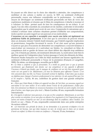 www.biop.ccip.fr




En jouant un rôle direct sur le choix des objectifs à atteindre, des compétences à
mobiliser et des actions à mettre en œuvre, le SEP, ou sentiment d’efficacité
personnelle, exerce une influence considérable sur la performance. Le meilleur
moyen de développer un sentiment d’efficacité personnelle est bien de vivre des
expériences maîtrisées et réussies que le bilan de compétences s’attache à recenser et
à valoriser. Le bilan permet aussi de tirer les conséquences de ses échecs. A cet
égard, l’un des rôles essentiels du consultant est de clarifier, confronter et diversifier
la perception que le salarié peut avoir de son vécu. Comprendre le mécanisme qui a
conduit à échouer dans certaines situations permet d’infléchir son comportement,
incite à porter un autre regard sur son parcours et ses motivations.
L’assurance en ses capacités à accomplir avec succès une tâche est également un
prédicteur fiable de performance. Il est clair que la conviction de pouvoir réussir
dans un domaine stimule l’intérêt dudit domaine, que l’intérêt engendre implication
et persévérance, lesquelles favorisent le succès. Il est clair aussi qu’une personne
n’ayant eu que peu d’occasions de démontrer ses compétences a souvent tendance à
sous-évaluer ses ressources et à surévaluer ses limites. Le consultant en bilan de
compétences doit se garder de laisser son client définir des objectifs trop ambitieux
qui, s’ils n’étaient pas atteints, deviendraient démotivants. La motivation reste bien le
meilleur garant de l’intégration dans l’action (passage à l’acte) des éléments du bilan.
Plusieurs études françaises sur l’effet du bilan montrent une hausse significative du
sentiment d’efficacité personnelle à l’issue de la prestation (François et Langellier,
2000). De même, ces témoignages, recueillis par le BIOP.
   « Le bilan a conforté ce que je pressentais. Il a révélé au grand jour ce que je pensais
secrètement, que finalement mes doutes sur ma compétence et ma capacité à affronter
l’inconnu n’étaient pas fondés, que le manque de confiance est un très bon argument pour
rester sur son quant à soi. Maintenant, j’ai tous les éléments pour affronter l’avenir. C’est
très conscient dans ma tête. La France reconnaît surtout le diplôme, il faut donc que je passe
un diplôme pour changer d’univers professionnel et me valoriser. Je sais aujourd’hui que j’en
ai les moyens », Sylvie, 46 ans, contrôleur de gestion dans une grande entreprise
française.
   « Alors que j’étais blasée, le bilan m’a apporté un élan, de l’air frais, un nouveau regard sur
moi-même et sur mon métier. Il m’a même donné l’envie de me perfectionner, d’aller plus
loin. J’ai commencé un Master en ressources humaines et je cherche un autre emploi. J’ai mon
plan d’action, mes étapes pour plus tard », Marie-Caroline, 40 ans, responsable formation
internationale.
   « J’ai appris à valoriser mon parcours, à ne pas en être complexée. Maintenant, je suis bien
plus sereine en entretien. Je ne suis plus en attente d’un jugement et j’ai l’impression que les
autres ont moins d’emprise sur moi. Je suis davantage dans la confiance, dans l’audace. J’ai
franchi un cap », Diane, 37 ans, responsable commerciale dans une petite entreprise
du secteur culturel.
    « Je traversais une période de doute. Je me demandais si je pourrais m’adapter à la vie
parisienne de bureau, moi qui étais toujours en mer. Je n’avais pas le choix car je venais
d’avoir un enfant. Le bilan m’a remis en confiance », Vincent, 35 ans, formateur.




                                                21
 