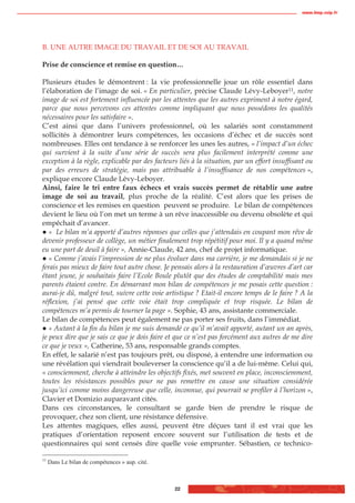 www.biop.ccip.fr




B. UNE AUTRE IMAGE DU TRAVAIL ET DE SOI AU TRAVAIL

Prise de conscience et remise en question…

Plusieurs études le démontrent : la vie professionnelle joue un rôle essentiel dans
l’élaboration de l’image de soi. « En particulier, précise Claude Lévy-Leboyer11, notre
image de soi est fortement influencée par les attentes que les autres expriment à notre égard,
parce que nous percevons ces attentes comme impliquant que nous possédons les qualités
nécessaires pour les satisfaire ».
C’est ainsi que dans l’univers professionnel, où les salariés sont constamment
sollicités à démontrer leurs compétences, les occasions d’échec et de succès sont
nombreuses. Elles ont tendance à se renforcer les unes les autres, « l’impact d’un échec
qui survient à la suite d’une série de succès sera plus facilement interprété comme une
exception à la règle, explicable par des facteurs liés à la situation, par un effort insuffisant ou
par des erreurs de stratégie, mais pas attribuable à l’insuffisance de nos compétences »,
explique encore Claude Lévy-Leboyer.
Ainsi, faire le tri entre faux échecs et vrais succès permet de rétablir une autre
image de soi au travail, plus proche de la réalité. C’est alors que les prises de
conscience et les remises en question peuvent se produire. Le bilan de compétences
devient le lieu où l’on met un terme à un rêve inaccessible ou devenu obsolète et qui
empêchait d’avancer.
   « Le bilan m’a apporté d’autres réponses que celles que j’attendais en coupant mon rêve de
devenir professeur de collège, un métier finalement trop répétitif pour moi. Il y a quand même
eu une part de deuil à faire », Annie-Claude, 42 ans, chef de projet informatique.
   « Comme j’avais l’impression de ne plus évoluer dans ma carrière, je me demandais si je ne
ferais pas mieux de faire tout autre chose. Je pensais alors à la restauration d’œuvres d’art car
étant jeune, je souhaitais faire l’Ecole Boule plutôt que des études de comptabilité mais mes
parents étaient contre. En démarrant mon bilan de compétences je me posais cette question :
aurai-je dû, malgré tout, suivre cette voie artistique ? Etait-il encore temps de le faire ? A la
réflexion, j’ai pensé que cette voie était trop compliquée et trop risquée. Le bilan de
compétences m’a permis de tourner la page ». Sophie, 43 ans, assistante commerciale.
Le bilan de compétences peut également ne pas porter ses fruits, dans l’immédiat.
   « Autant à la fin du bilan je me suis demandé ce qu’il m’avait apporté, autant un an après,
je peux dire que je sais ce que je dois faire et que ce n’est pas forcément aux autres de me dire
ce que je veux », Catherine, 53 ans, responsable grands comptes.
En effet, le salarié n’est pas toujours prêt, ou disposé, à entendre une information ou
une révélation qui viendrait bouleverser la conscience qu’il a de lui-même. Celui qui,
« consciemment, cherche à atteindre les objectifs fixés, met souvent en place, inconsciemment,
toutes les résistances possibles pour ne pas remettre en cause une situation considérée
jusqu’ici comme moins dangereuse que celle, inconnue, qui pourrait se profiler à l’horizon »,
Clavier et Domizio auparavant cités.
Dans ces circonstances, le consultant se garde bien de prendre le risque de
provoquer, chez son client, une résistance défensive.
Les attentes magiques, elles aussi, peuvent être déçues tant il est vrai que les
pratiques d’orientation reposent encore souvent sur l’utilisation de tests et de
questionnaires qui sont censés dire quelle voie emprunter. Sébastien, ce technico-

11
     Dans Le bilan de compétences » aup. cité.



                                                 22
 