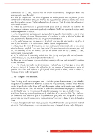 www.biop.ccip.fr




commercial de 32 ans, aujourd’hui en totale reconversion, l’explique dans son
commentaire avec lucidité.
   « Moi qui croyais que l’on allait m’apporter un métier passion sur un plateau, je suis
reparti avec la frustration de ne pas avoir eu des suggestions en termes de métier, mais aussi
avec la conviction que, en l’état actuel des choses, la voie qui s’était dessinée était celle qui me
convenait le mieux ».
Le bilan de compétences a généralement pour effet de stimuler la volonté de
(re)prendre en mains son avenir professionnel et de l’infléchir à partir de ce qui a été
construit pendant le travail.
   « J’ai pris conscience que j’ai encore quelque chose à apporter à mon métier et que je peux
aller aussi loin que je le veux. Ma consultante m’en a donné la vision », Marie-Caroline, 40
ans, responsable de formation dans un groupe international.
   « J’ai réalisé que ce n’est pas aux autres de choisir pour moi. Ce n’est pas leur vie. C’est à
moi de faire mes choix et de les assumer », Odile, 28 ans, réceptionniste.
   « Oui, j’ai eu des prises de conscience sur mon mode de fonctionnement. Elles se sont faites
dans la douceur, au fil de l’eau, sans choc brutal. J’ai compris ce qui est sclérosant pour moi
ou, au contraire, ce qui est moteur. Cela va me servir toute ma vie », Diane, 37 ans,
responsable commerciale.
    « J’ai réalisé que le consulting m’irait très bien. Je n’y serai pas allée naturellement »,
Annie-Claude, 42 ans, chef de projet informatique.
Le bilan de compétences peut aussi aider à comprendre ce qui freinait l’évolution
d’une personne.
     « J’ai réussi à formuler ma frustration en réalisant que je n’étais pas la seule fille
d’ouvriers émigrés à éprouver des difficultés face au manque d’épanouissement social et
familial vécu dans mon enfance et qu’il fallait savoir forcer le destin, saisir sa chance »,
Tatiana, 35 ans, cadre dirigeant.

… ou « simple » confirmation.

Sans doute y a-t-il un temps pour tout : celui des prises de conscience pour infléchir
un parcours avant le mitan de la vie et celui des réajustements, une fois entré dans la
seniorité professionnelle (fixée à 45 ans), l’avancée en âge participant à une meilleure
connaissance de soi. Chez les seniors, le bilan de compétences est propice à conforter
ou à infléchir une vie professionnelle déjà bien engagée plus qu’à la bouleverser.
  « J’ai eu davantage de confirmations que de révélations. C’est peut-être lié à l’âge : à 47 ans,
on commence à se connaître. J’ai eu la confirmation que j’étais plus fait pour le technico-
commercial que pour le management ou la création d’entreprise », Eric, 46 ans, technicien
SAV.
  « Rien d’exceptionnel n’a été révélé. J’ai juste été conforté dans les idées qui étaient au fond
de moi, à l’état embryonnaire, et qui tournaient en rond », Manuel 48 ans, cadre dirigeant.




                                                 23
 