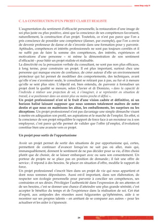 www.biop.ccip.fr




C. LA CONSTRUCTION D’UN PROJET CLAIR ET REALISTE

L’augmentation du sentiment d’efficacité personnelle, la restauration d’une image de
soi plus juste ou plus positive, ainsi que la conscience de ses compétences favorisent,
naturellement, la construction d’un projet. Toutefois, ce n’est pas parce que l’on a
pris conscience de posséder une compétence (danser, par exemple), que l’on a envie
de devenir professeur de danse et de s’investir dans une formation pour y parvenir.
Aptitudes, compétences et intérêts professionnels ne sont pas toujours corrélés et il
ne suffit pas de faire la somme des compétences, des intérêts, expériences et
motivations d’une personne – ni même la démonstration de son sentiment
d’efficacité - pour bâtir un projet réaliste et réalisable.
La directivité ou la persuasion verbale du consultant, ne sont pas non plus efficaces,
à long terme, pour construire un projet. Il est plus important, surtout chez une
personne qui manque encore de confiance, de créer autour d’elle un environnement
protecteur qui lui permet de modéliser des comportements, des techniques, avant
qu’elle n’ose s’aventurer seule, le consultant se retirant pas à pas, au fur et à mesure
qu’elle se sent plus sûre. L’objectif est, bien entendu, de parvenir à formaliser un
projet dont la qualité se mesure, selon Clavier et di Domizio, « dans la capacité de
l’individu à réaliser une projection de soi, à s’imaginer, à se représenter en situation de
travail, à se positionner dans un avenir plus ou moins proche et défini ».
Un projet professionnel n’est ni le fruit d’une vision cadrée et définitive, ni un
horizon balisé laissant supposer que nous sommes totalement maitres de notre
destin et que nous en maîtrisons les aléas, les emballements, les surprises ou les
déceptions. Un projet professionnel n’est pas davantage une simple démarche visant
à mettre en adéquation son profil, ses aspirations et le marché de l’emploi. En effet, si
la conscience de son projet rééquilibre le rapport de force face à un recruteur ou à son
employeur, c’est parce qu’elle permet de valider que l’offre (d’emploi, d’évolution)
constitue bien une avancée vers ce projet.

Un projet pour sortir de l’opportunisme

Avoir un projet permet de sortir des situations de pur opportunisme qui, certes,
permettent de continuer d’avancer lorsqu’on ne sait pas où aller, mais qui,
immanquablement, donnent le sentiment de ne pas décider pour sa vie, d’être choisi
plutôt que de choisir, de se laisser embarquer avec ou sans son consentement. Un
porteur de projets ne se place pas en position de demande ; il fait une offre de
service ; il répond à des besoins. Se placer en situation d’offre, modifie le rapport de
force.
Un projet professionnel s’inscrit bien dans un projet de vie qui nous appartient et
dont nous sommes dépositaires. Aussi est-il important, dans son élaboration, de
respecter son écologie personnelle pour parvenir à concilier ses compétences, ses
contraintes et ses désirs. Privilégier l’authenticité dans l’expression de ses attentes et
de ses besoins, c’est se donner une chance d’atteindre une plus grande sérénité, c’est
accepter le bénéfice du temps et de l’expérience dans la réalisation de soi. Cet état
d’esprit, aux antipodes des réussites aussi fulgurantes qu’éphémères, aide à se
recentrer sur ses propres talents – en arrêtant de se comparer aux autres – pour les
actualiser et les aider à s’épanouir.



                                            24
 