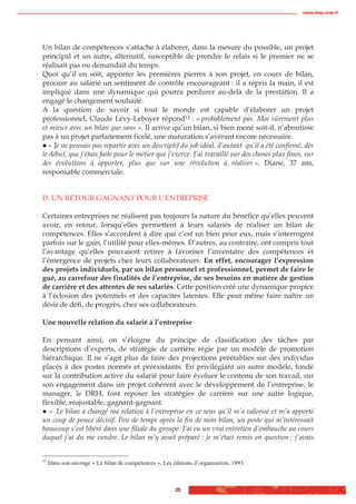 www.biop.ccip.fr




Un bilan de compétences s’attache à élaborer, dans la mesure du possible, un projet
principal et un autre, alternatif, susceptible de prendre le relais si le premier ne se
réalisait pas ou demandait du temps.
Quoi qu’il en soit, apporter les premières pierres à son projet, en cours de bilan,
procure au salarié un sentiment de contrôle encourageant : il a repris la main, il est
impliqué dans une dynamique qui pourra perdurer au-delà de la prestation. Il a
engagé le changement souhaité.
A la question de savoir si tout le monde est capable d’élaborer un projet
professionnel, Claude Lévy-Leboyer répond12 : « probablement pas. Mai sûrement plus
et mieux avec un bilan que sans ». Il arrive qu’un bilan, si bien mené soit-il, n’aboutisse
pas à un projet parfaitement ficelé, une maturation s’avérant encore nécessaire.
   « Je ne pensais pas repartir avec un descriptif du job idéal, d’autant qu’il a été confirmé, dès
le début, que j’étais faite pour le métier que j’exerce. J’ai travaillé sur des choses plus fines, sur
des évolutions à apporter, plus que sur une révolution à réaliser », Diane, 37 ans,
responsable commerciale.


D. UN RETOUR GAGNANT POUR L’ENTREPRISE

Certaines entreprises ne réalisent pas toujours la nature du bénéfice qu’elles peuvent
avoir, en retour, lorsqu’elles permettent à leurs salariés de réaliser un bilan de
compétences. Elles s’accordent à dire que c’est un bien pour eux, mais s’interrogent
parfois sur le gain, l’utilité pour elles-mêmes. D’autres, au contraire, ont compris tout
l’avantage qu’elles pouvaient retirer à favoriser l’inventaire des compétences et
l’émergence de projets chez leurs collaborateurs. En effet, encourager l’expression
des projets individuels, par un bilan personnel et professionnel, permet de faire le
gué, au carrefour des finalités de l’entreprise, de ses besoins en matière de gestion
de carrière et des attentes de ses salariés. Cette position créé une dynamique propice
à l’éclosion des potentiels et des capacités latentes. Elle peut même faire naître un
désir de défi, de progrès, chez ses collaborateurs.

Une nouvelle relation du salarié à l’entreprise

En pensant ainsi, on s’éloigne du principe de classification des tâches par
descriptions d’experts, de stratégie de carrière régie par un modèle de promotion
hiérarchique. Il ne s’agit plus de faire des projections préétablies sur des individus
placés à des postes normés et préexistants. En privilégiant un autre modèle, fondé
sur la contribution active du salarié pour faire évoluer le contenu de son travail, sur
son engagement dans un projet cohérent avec le développement de l’entreprise, le
manager, le DRH, font reposer les stratégies de carrière sur une autre logique,
flexible, réajustable, gagnant-gagnant.
   « Le bilan a changé ma relation à l’entreprise en ce sens qu’il m’a valorisé et m’a apporté
un coup de pouce décisif. Peu de temps après la fin de mon bilan, un poste qui m’intéressait
beaucoup s’est libéré dans une filiale du groupe. J’ai eu un vrai entretien d’embauche au cours
duquel j’ai du me vendre. Le bilan m’y avait préparé : je m’étais remis en question ; j’avais


12
     Dans son ouvrage « Le bilan de compétences », Les éditions d’organisation, 1993.



                                                        25
 