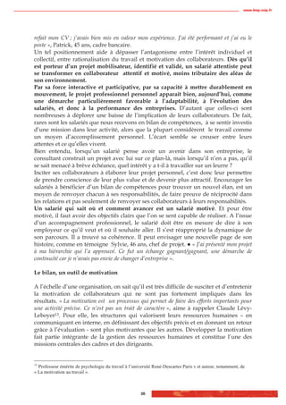 www.biop.ccip.fr




refait mon CV ; j’avais bien mis en valeur mon expérience. J’ai été performant et j’ai eu le
poste », Patrick, 45 ans, cadre bancaire.
Un tel positionnement aide à dépasser l’antagonisme entre l’intérêt individuel et
collectif, entre rationalisation du travail et motivation des collaborateurs. Dès qu’il
est porteur d’un projet mobilisateur, identifié et validé, un salarié attentiste peut
se transformer en collaborateur attentif et motivé, moins tributaire des aléas de
son environnement.
Par sa force interactive et participative, par sa capacité à mettre durablement en
mouvement, le projet professionnel personnel apparaît bien, aujourd’hui, comme
une démarche particulièrement favorable à l’adaptabilité, à l’évolution des
salariés, et donc à la performance des entreprises. D’autant que celles-ci sont
nombreuses à déplorer une baisse de l’implication de leurs collaborateurs. De fait,
rares sont les salariés que nous recevons en bilan de compétences, à se sentir investis
d’une mission dans leur activité, alors que la plupart considèrent le travail comme
un moyen d’accomplissement personnel. L’écart semble se creuser entre leurs
attentes et ce qu’elles vivent.
Bien entendu, lorsqu’un salarié pense avoir un avenir dans son entreprise, le
consultant construit un projet avec lui sur ce plan-là, mais lorsqu’il n’en a pas, qu’il
se sait menacé à brève échéance, quel intérêt y a t-il à travailler sur un leurre ?
Inciter ses collaborateurs à élaborer leur projet personnel, c’est donc leur permettre
de prendre conscience de leur plus value et de devenir plus attractif. Encourager les
salariés à bénéficier d’un bilan de compétences pour trouver un nouvel élan, est un
moyen de renvoyer chacun à ses responsabilités, de faire preuve de réciprocité dans
les relations et pas seulement de renvoyer ses collaborateurs à leurs responsabilités.
Un salarié qui sait où et comment avancer est un salarié motivé. Et pour être
motivé, il faut avoir des objectifs clairs que l’on se sent capable de réaliser. A l’issue
d’un accompagnement professionnel, le salarié doit être en mesure de dire à son
employeur ce qu’il veut et où il souhaite aller. Il s’est réapproprié la dynamique de
son parcours. Il a trouvé sa cohérence. Il peut envisager une nouvelle page de son
histoire, comme en témoigne Sylvie, 46 ans, chef de projet. « J’ai présenté mon projet
à ma hiérarchie qui l’a approuvé. Ce fut un échange gagnant/gagnant, une démarche de
continuité car je n’avais pas envie de changer d’entreprise ».

Le bilan, un outil de motivation

A l’échelle d’une organisation, on sait qu’il est très difficile de susciter et d’entretenir
la motivation de collaborateurs qui ne sont pas fortement impliqués dans les
résultats. « La motivation est un processus qui permet de faire des efforts importants pour
une activité précise. Ce n’est pas un trait de caractère », aime à rappeler Claude Lévy-
Leboyer13. Pour elle, les structures qui valorisent leurs ressources humaines – en
communiquant en interne, en définissant des objectifs précis et en donnant un retour
grâce à l’évaluation - sont plus motivantes que les autres. Développer la motivation
fait partie intégrante de la gestion des ressources humaines et constitue l’une des
missions centrales des cadres et des dirigeants.


13
  Professeur émérite de psychologie du travail à l’université René-Descartes Paris v et auteur, notamment, de
« La motivation au travail ».



                                                       26
 