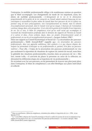 www.biop.ccip.fr




l’entreprise, la mobilité professionnelle oblige à de nombreuses remises en question
que le bilan accompagne. Les changements de mode de vie impulsent, aussi, les
désirs de mobilité professionnelle. « L’allongement de la vie et la diminution
proportionnelle de la partie de la vie consacrée au travail salarié amènent beaucoup de nos
concitoyens à reconsidérer la place même du travail dans leur parcours de vie et à placer au
premier rang de leurs préoccupations, non l’assujettissement au travail, mais la volonté
d’accomplissement personnel, dont le travail n’est qu’un moyen. L’horizon de l’orientation
continue change dans cette perspective : il est celui de la gestion de la totalité d’une trajectoire
de vie. En ce sens, le bilan de compétences n’est qu’un outil social qui accompagne et
reconnaît des transformations profondes dans le domaine des rapports de l’homme au travail
et à autrui et donc, d’une certaine, façon, dans ses projets d’investissement social et
professionnel, en vue de cet accomplissement personnel », Jacques Aubret, 199616.
Dans son rapport au Conseil Economique et Social sur « La sécurisation des parcours
professionnels », Edith Arnoult-Brill17 rappelle que « la sécurisation des parcours
professionnels, dans son approche ambitieuse, doit conduire à ce que chacun dispose des
moyens lui permettant d’anticiper sa vie professionnelle et, partant, d’en faire un parcours
maîtrisé ». Pour elle, « l’enjeu de la sécurisation des parcours professionnels ne vise
pas seulement la réparation de situations de rupture de contrat de travail, mais bien
la globalité des situations professionnelles, inscrites dans un parcours de vie ». Dès
lors, insiste t-elle, « il convient de placer la personne au cœur de la réflexion, en
déroulant les différentes étapes de sa trajectoire de vie professionnelle ».
En revisitant avec lui son parcours, en lui permettant de trouver une plus juste place
dans l’entreprise, le bilan de compétences a un effet bénéfique aux plans individuel
et collectif.




16
   Dans sa contribution « Bilan de compétences, orientation des adultes et trajectoires de vie », 1996, revue
Spirales N°18
17
   Le 7 avril 2006, le Bureau du Conseil Economique et Social a confié à la section du travail, la réparation d’un
rapport et d’un projet d’avis sur « La sécurisation des parcours professionnels ». La section a désigné Mme
Edith Arnoult-Brill comme rapporteure.



                                                        28
 