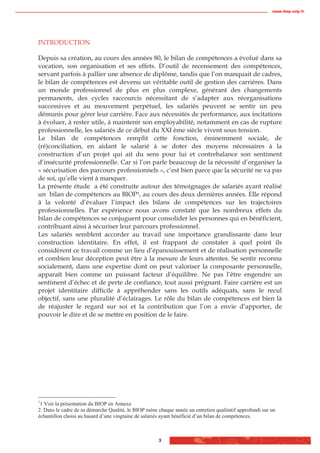 www.biop.ccip.fr




INTRODUCTION

Depuis sa création, au cours des années 80, le bilan de compétences a évolué dans sa
vocation, son organisation et ses effets. D’outil de recensement des compétences,
servant parfois à pallier une absence de diplôme, tandis que l’on manquait de cadres,
le bilan de compétences est devenu un véritable outil de gestion des carrières. Dans
un monde professionnel de plus en plus complexe, générant des changements
permanents, des cycles raccourcis nécessitant de s’adapter aux réorganisations
successives et au mouvement perpétuel, les salariés peuvent se sentir un peu
démunis pour gérer leur carrière. Face aux nécessités de performance, aux incitations
à évoluer, à rester utile, à maintenir son employabilité, notamment en cas de rupture
professionnelle, les salariés de ce début du XXI ème siècle vivent sous tension.
Le bilan de compétences remplit cette fonction, éminemment sociale, de
(ré)conciliation, en aidant le salarié à se doter des moyens nécessaires à la
construction d’un projet qui ait du sens pour lui et contrebalance son sentiment
d’insécurité professionnelle. Car si l’on parle beaucoup de la nécessité d’organiser la
« sécurisation des parcours professionnels », c’est bien parce que la sécurité ne va pas
de soi, qu’elle vient à manquer.
La présente étude a été construite autour des témoignages de salariés ayant réalisé
un bilan de compétences au BIOP1, au cours des deux dernières années. Elle répond
à la volonté d’évaluer l’impact des bilans de compétences sur les trajectoires
professionnelles. Par expérience nous avons constaté que les nombreux effets du
bilan de compétences se conjuguent pour consolider les personnes qui en bénéficient,
contribuant ainsi à sécuriser leur parcours professionnel.
Les salariés semblent accorder au travail une importance grandissante dans leur
construction identitaire. En effet, il est frappant de constater à quel point ils
considèrent ce travail comme un lieu d’épanouissement et de réalisation personnelle
et combien leur déception peut être à la mesure de leurs attentes. Se sentir reconnu
socialement, dans une expertise dont on peut valoriser la composante personnelle,
apparaît bien comme un puissant facteur d’équilibre. Ne pas l’être engendre un
sentiment d’échec et de perte de confiance, tout aussi prégnant. Faire carrière est un
projet identitaire difficile à appréhender sans les outils adéquats, sans le recul
objectif, sans une pluralité d’éclairages. Le rôle du bilan de compétences est bien là
de réajuster le regard sur soi et la contribution que l’on a envie d’apporter, de
pouvoir le dire et de se mettre en position de le faire.




1
 1 Voir la présentation du BIOP en Annexe
2. Dans le cadre de sa démarche Qualité, le BIOP mène chaque année un entretien qualitatif approfondi sur un
échantillon choisi au hasard d’une vingtaine de salariés ayant bénéficié d’un bilan de compétences.



                                                      3
 