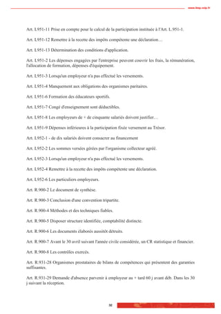 www.biop.ccip.fr




Art. L951-11 Prise en compte pour le calcul de la participation instituée à l'Art. L.951-1.

Art. L951-12 Remettre à la recette des impôts compétente une déclaration…

Art. L951-13 Détermination des conditions d'application.

Art. L951-2 Les dépenses engagées par l'entreprise peuvent couvrir les frais, la rémunération,
l'allocation de formation, dépenses d'équipement.

Art. L951-3 Lorsqu'un employeur n'a pas effectué les versements.

Art. L951-4 Manquement aux obligations des organismes paritaires.

Art. L951-6 Formation des éducateurs sportifs.

Art. L951-7 Congé d'enseignement sont déductibles.

Art. L951-8 Les employeurs de + de cinquante salariés doivent justifier…

Art. L951-9 Dépenses inférieures à la participation fixée versement au Trésor.

Art. L952-1 - de dix salariés doivent consacrer au financement

Art. L952-2 Les sommes versées gérées par l'organisme collecteur agréé.

Art. L952-3 Lorsqu'un employeur n'a pas effectué les versements.

Art. L952-4 Remettre à la recette des impôts compétente une déclaration.

Art. L952-6 Les particuliers employeurs.

Art. R.900-2 Le document de synthèse.

Art. R.900-3 Conclusion d'une convention tripartite.

Art. R.900-4 Méthodes et des techniques fiables.

Art. R.900-5 Disposer structure identifiée, comptabilité distincte.

Art. R.900-6 Les documents élaborés aussitôt détruits.

Art. R.900-7 Avant le 30 avril suivant l'année civile considérée, un CR statistique et financier.

Art. R.900-8 Les contrôles exercés.

Art. R.931-28 Organismes prestataires de bilans de compétences qui présentent des garanties
suffisantes.

Art. R.931-29 Demande d'absence parvenir à employeur au + tard 60 j avant déb. Dans les 30
j suivant la réception.



                                               32
 