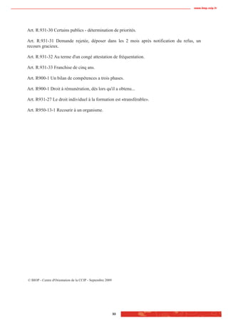 www.biop.ccip.fr




Art. R.931-30 Certains publics - détermination de priorités.

Art. R.931-31 Demande rejetée, déposer dans les 2 mois après notification du refus, un
recours gracieux.

Art. R.931-32 Au terme d'un congé attestation de fréquentation.

Art. R.931-33 Franchise de cinq ans.

Art. R900-1 Un bilan de compétences a trois phases.

Art. R900-1 Droit à rémunération, dès lors qu'il a obtenu...

Art. R931-27 Le droit individuel à la formation est «transférable».

Art. R950-13-1 Recourir à un organisme.




© BIOP - Centre d'Orientation de la CCIP - Septembre 2009




                                                            33
 