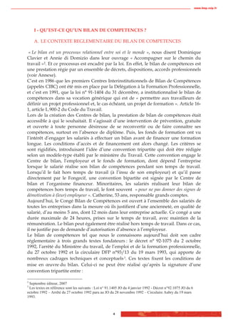 www.biop.ccip.fr




    I - QU’EST-CE QU’UN BILAN DE COMPETENCES ?

    A. LE CONTEXTE REGLEMENTAIRE DU BILAN DE COMPETENCES

 « Le bilan est un processus relationnel entre soi et le monde », nous disent Dominique
Clavier et Annie di Domizio dans leur ouvrage « Accompagner sur le chemin du
travail »2. Et ce processus est encadré par la loi. En effet, le bilan de compétences est
une prestation régie par un ensemble de décrets, dispositions, accords professionnels
(voir Annexe).
C’est en 1986 que les premiers Centres Interinstitutionnels de Bilan de Compétences
(appelés CIBC) ont été mis en place par la Délégation à la Formation Professionnelle,
et c’est en 1991, que la loi n° 91-1404 du 31 décembre, a institutionnalisé le bilan de
compétences dans sa vocation générique qui est de « permettre aux travailleurs de
définir un projet professionnel et, le cas échéant, un projet de formation ». Article 16-
1, article L.900-2 du Code du Travail.
Lors de la création des Centres de bilan, la prestation de bilan de compétences était
accessible à qui le souhaitait. Il s’agissait d’une intervention de prévention, gratuite
et ouverte à toute personne désireuse de se reconvertir ou de faire connaître ses
compétences, surtout en l’absence de diplôme. Puis, les fonds de formation ont vu
l’intérêt d’engager les salariés à effectuer un bilan avant de financer une formation
longue. Les conditions d’accès et de financement ont alors changé. Les critères se
sont rigidifiés, introduisant l’idée d’une convention tripartite qui doit être rédigée
selon un modèle-type établi par le ministère du Travail. Cette convention engage le
Centre de bilan, l’employeur et le fonds de formation, dont dépend l’entreprise
lorsque le salarié réalise son bilan de compétences pendant son temps de travail.
Lorsqu’il le fait hors temps de travail (à l’insu de son employeur) et qu’il passe
directement par le Fongecif, une convention bipartite est signée par le Centre de
bilan et l’organisme financeur. Minoritaires, les salariés réalisant leur bilan de
compétences hors temps de travail, le font souvent « pour ne pas donner des signes de
démotivation à (leur) employeur ». Catherine, 53 ans, responsable grands comptes.
Aujourd’hui, le Congé Bilan de Compétences est ouvert à l’ensemble des salariés de
toutes les entreprises dans la mesure où ils justifient d’une ancienneté, en qualité de
salarié, d’au moins 5 ans, dont 12 mois dans leur entreprise actuelle. Ce congé a une
durée maximale de 24 heures, prises sur le temps de travail, avec maintien de la
rémunération. Le bilan peut également être réalisé hors temps de travail. Dans ce cas,
il ne justifie pas de demande d’autorisation d’absence à l’employeur.
Le bilan de compétences tel que nous le connaissons aujourd’hui doit son cadre
réglementaire à trois grands textes fondateurs : le décret n° 92-1075 du 2 octobre
1992, l’arrêté du Ministère du travail, de l’emploi et de la formation professionnelle,
du 27 octobre 1992 et la circulaire DFP n°93/13 du 19 mars 1993, qui apporte de
nombreux cadrages techniques et conceptuels.3. Ces textes fixent les conditions de
mise en œuvre du bilan. Celui-ci ne peut être réalisé qu’après la signature d’une
convention tripartite entre :

2
 Septembre éditeur, 2007
3
 Les textes en référence sont les suivants : Loi n° 91.1405 JO du 4 janvier 1992 - Décret n°92.1075 JO du 6
octobre 1992 – Arrêté du 27 octobre 1992 paru au JO du 28 novembre 1992 – Circulaire Aubry du 19 mars
1993.



                                                       4
 