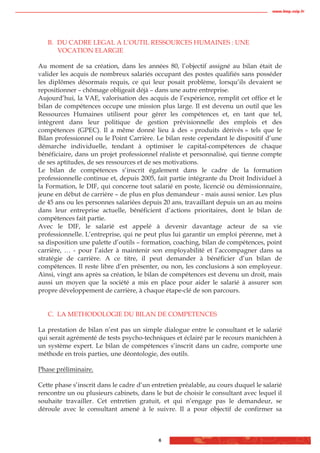 www.biop.ccip.fr




   B. DU CADRE LEGAL A L’OUTIL RESSOURCES HUMAINES : UNE
      VOCATION ELARGIE

Au moment de sa création, dans les années 80, l’objectif assigné au bilan était de
valider les acquis de nombreux salariés occupant des postes qualifiés sans posséder
les diplômes désormais requis, ce qui leur posait problème, lorsqu’ils devaient se
repositionner – chômage obligeait déjà – dans une autre entreprise.
Aujourd’hui, la VAE, valorisation des acquis de l’expérience, remplit cet office et le
bilan de compétences occupe une mission plus large. Il est devenu un outil que les
Ressources Humaines utilisent pour gérer les compétences et, en tant que tel,
intègrent dans leur politique de gestion prévisionnelle des emplois et des
compétences (GPEC). Il a même donné lieu à des « produits dérivés » tels que le
Bilan professionnel ou le Point Carrière. Le bilan reste cependant le dispositif d’une
démarche individuelle, tendant à optimiser le capital-compétences de chaque
bénéficiaire, dans un projet professionnel réaliste et personnalisé, qui tienne compte
de ses aptitudes, de ses ressources et de ses motivations.
Le bilan de compétences s’inscrit également dans le cadre de la formation
professionnelle continue et, depuis 2005, fait partie intégrante du Droit Individuel à
la Formation, le DIF, qui concerne tout salarié en poste, licencié ou démissionnaire,
jeune en début de carrière – de plus en plus demandeur - mais aussi senior. Les plus
de 45 ans ou les personnes salariées depuis 20 ans, travaillant depuis un an au moins
dans leur entreprise actuelle, bénéficient d’actions prioritaires, dont le bilan de
compétences fait partie.
Avec le DIF, le salarié est appelé à devenir davantage acteur de sa vie
professionnelle. L’entreprise, qui ne peut plus lui garantir un emploi pérenne, met à
sa disposition une palette d’outils – formation, coaching, bilan de compétences, point
carrière, … - pour l’aider à maintenir son employabilité et l’accompagner dans sa
stratégie de carrière. A ce titre, il peut demander à bénéficier d’un bilan de
compétences. Il reste libre d’en présenter, ou non, les conclusions à son employeur.
Ainsi, vingt ans après sa création, le bilan de compétences est devenu un droit, mais
aussi un moyen que la société a mis en place pour aider le salarié à assurer son
propre développement de carrière, à chaque étape-clé de son parcours.


   C. LA METHODOLOGIE DU BILAN DE COMPETENCES

La prestation de bilan n’est pas un simple dialogue entre le consultant et le salarié
qui serait agrémenté de tests psycho-techniques et éclairé par le recours manichéen à
un système expert. Le bilan de compétences s’inscrit dans un cadre, comporte une
méthode en trois parties, une déontologie, des outils.

Phase préliminaire.

Cette phase s’inscrit dans le cadre d’un entretien préalable, au cours duquel le salarié
rencontre un ou plusieurs cabinets, dans le but de choisir le consultant avec lequel il
souhaite travailler. Cet entretien gratuit, et qui n’engage pas le demandeur, se
déroule avec le consultant amené à le suivre. Il a pour objectif de confirmer sa



                                           6
 