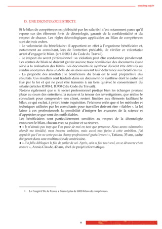 www.biop.ccip.fr




    D. UNE DEONTOLOGIE STRICTE

Si le bilan de compétences est plébiscité par les salariés1, c’est notamment parce qu’il
repose sur des éléments forts de déontologie, garants de la confidentialité et du
respect de chacun. Les règles déontologiques applicables au Bilan de compétences
sont de trois ordres.
- Le volontariat du bénéficiaire : il appartient en effet à l’organisme bénéficiaire et,
notamment au consultant, lors de l’entretien préalable, de vérifier ce volontariat
avant d’engager le bilan. (art.R.900-1 du Code du Travail).
- Le respect du secret professionnel : sa violation peut être condamnée pénalement.
Les centres de bilan ne doivent garder aucune trace nominative des documents ayant
servi à la réalisation des bilans. Les documents de synthèse doivent être détruits ou
rendus anonymes dans un délai de six mois suivant leur délivrance aux bénéficiaires.
- La propriété des résultats : le bénéficiaire du bilan est le seul propriétaire des
résultats. Ces résultats sont traduits dans un document de synthèse dont le cadre est
fixé par la loi et qui ne peut être transmis à un tiers qu’avec le consentement du
salarié (articles R.900-1, R.900-2 du Code du Travail).
Notons également que si le secret professionnel protège bien les échanges prenant
place au cours des entretiens, la nature et la teneur des investigations, que réalise le
consultant pour comprendre son client, restent limitées aux éléments facilitant le
bilan, ce qui exclut, à priori, toute inquisition. Précisons enfin que si les méthodes et
techniques utilisées par les consultants pour travailler doivent être « fiables », la loi
laisse à ces professionnels la possibilité d’intégrer les avancées de la science et
d’apprécier ce que sont des outils fiables.
Les bénéficiaires sont particulièrement sensibles au respect de la déontologie
entourant le bilan, chacun avec sa pudeur et sa réserve.
   « Je n’aimais pas trop que l’on parle de moi en tant que personne. Nous avons néanmoins
abordé ma timidité, mon énorme ambition, mais aussi mes freins à cette ambition. J’ai
apprécié que l’on ne sorte pas du champ professionnel gratuitement », Tatiana, 35 ans, cadre
dirigeant dans une multinationale américaine.
  « Il a fallu débloquer le fait de parler de soi. Après, cela se fait tout seul, on se découvre et on
avance », Annie-Claude, 42 ans, chef de projet informatique.




    1.   Le Fongécif Ile de France a financé plus de 6000 bilans de compétences.




                                                       8
 