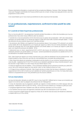 Plusieurs destinations étrangères, en particulier les îles européennes (Baléares, Canaries, Crête, Sardaigne, Madère)
mais aussi l’Espagne continentale et la Turquie profitent aussi de ce report, de façon plus appuyée encore, avec des
progressions à deux chiffres.

Il est vraisemblable que le mois d’août aura bénéficié de cette conjoncture très favorable.




6. Les professionnels, majoritairement, confirment le bilan positif de cette
saison2

6.1 L’activité et l’état d’esprit des professionnels

Pour ce mois de juillet 2011, les perspectives d’activité semblent favorables ou même très favorables pour tous les
professionnels mais à des niveaux différents selon les secteurs :
• l’activité de ce mois est pressentie comme très bonne pour le secteur de la restauration : 82 % des restaurateurs
anticipent une activité stable ou en hausse par rapport à juillet 2010 (dont 58% d’activité anticipée stable) ; il s’agit
des prévisions les plus positives depuis ces 2 dernières années ;
• les prévisions des hôteliers sont également les plus positives depuis 2 ans puisque 79 % prévoient une activité
surtout stable (46 % des déclarations) ou en hausse par rapport au même mois de l’année précédente. Viennent
ensuite les campings dont 76 % des gérants prévoient une activité stable ou en hausse par rapport à juillet 2010
(avec une majorité de prévisions de stabilité : 43 %) ;
• relativement plus en retrait, respectivement 65 % et 63 % des loueurs de résidences collectives et des loueurs
individuels prévoient une activité stable ou en hausse - activité essentiellement pressentie à la stabilité (43 % et 51 %
de déclarations de stabilité respectivement).

Ainsi, l’état d’esprit par rapport à ce niveau d’activité prévu pour juillet est satisfaisant chez les professionnels – état
d’esprit toutefois un peu moins bon que celui du mois précédent pour une partie des professionnels :
• l’état d’esprit des gérants de campings et restaurateurs est très positif en ce qui concerne l’activité prévue pour ce
mois de juillet : respectivement 75 % et 74 % d’entre eux se déclarent satisfaits du niveau d’activité pressenti (pour
les seconds il s’agit d’ailleurs d’un des niveaux les plus élevés depuis 2 ans) ;
• il reste bon également chez les hôteliers : 70 % se déclarent satisfaits de leurs prévisions d’activité pour juillet 2011,
ce qui, bien qu’en retrait par rapport au mois dernier, reste l’un des meilleurs scores sur 2 ans ;
• à l’image de leurs prévisions d’activité, l’état d’esprit est plus en retrait chez les loueurs individuels et collectifs :
respectivement 59 % et 56 % d’entre eux sont satisfaits de l’activité pressentie pour ce mois. Ce niveau étant assez
médiocre comparativement aux 6 mois précédents pour les loueurs collectifs.


6.2 Les réservations

Les taux de réservation déclarés en juillet 2011 pour le mois d’août 2011 diffèrent tant en niveau qu’en évolution par
rapport à l’an dernier selon la catégorie de professionnels de l’hébergement :
• le taux de réservation est en progression sensible par rapport à l’année dernière à la même époque dans les
campings, s’établissant à 69 % (vs 62 % en 2010) ; c’est le plus fort taux observé sur 4 années en juillet pour août.
• il progresse légèrement dans l’hôtellerie avec 36% de chambres réservées (vs 33 % en 2010) ;
• il se maintient chez les loueurs de logements individuels avec 66 % de réservations (vs 67 % en 2010) ;
• il est en revanche en légère baisse par rapport au niveau de l’an dernier chez les loueurs de résidences collectives :
il s’établit à 69 % (vs 72 % en 2010).




2
    Selon le Baromètre TNS Sofres.




Bilan de la demande touristique 2010                                                                                     13
 
