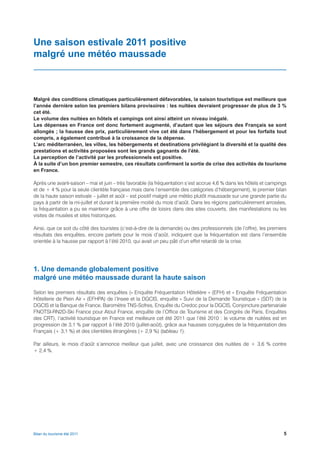 Une saison estivale 2011 positive
malgré une météo maussade



Malgré des conditions climatiques particulièrement défavorables, la saison touristique est meilleure que
l’année dernière selon les premiers bilans provisoires : les nuitées devraient progresser de plus de 3 %
cet été.
Le volume des nuitées en hôtels et campings ont ainsi atteint un niveau inégalé.
Les dépenses en France ont donc fortement augmenté, d’autant que les séjours des Français se sont
allongés ; la hausse des prix, particulièrement vive cet été dans l’hébergement et pour les forfaits tout
compris, a également contribué à la croissance de la dépense.
L’arc méditerranéen, les villes, les hébergements et destinations privilégiant la diversité et la qualité des
prestations et activités proposées sont les grands gagnants de l’été.
La perception de l’activité par les professionnels est positive.
À la suite d’un bon premier semestre, ces résultats confirment la sortie de crise des activités de tourisme
en France.

Après une avant-saison – mai et juin – très favorable (la fréquentation s’est accrue 4,6 % dans les hôtels et campings
et de + 4 % pour la seule clientèle française mais dans l’ensemble des catégories d’hébergement), le premier bilan
de la haute saison estivale – juillet et août – est positif malgré une météo plutôt maussade sur une grande partie du
pays à partir de la mi-juillet et durant la première moitié du mois d’août. Dans les régions particulièrement arrosées,
la fréquentation a pu se maintenir grâce à une offre de loisirs dans des sites couverts, des manifestations ou les
visites de musées et sites historiques.

Ainsi, que ce soit du côté des touristes (c’est-à-dire de la demande) ou des professionnels (de l’offre), les premiers
résultats des enquêtes, encore partiels pour le mois d’août, indiquent que la fréquentation est dans l’ensemble
orientée à la hausse par rapport à l’été 2010, qui avait un peu pâti d’un effet retardé de la crise.




1. Une demande globalement positive
malgré une météo maussade durant la haute saison

Selon les premiers résultats des enquêtes (« Enquête Fréquentation Hôtelière » (EFH) et « Enquête Fréquentation
Hôtellerie de Plein Air » (EFHPA) de l’Insee et la DGCIS, enquête « Suivi de la Demande Touristique » (SDT) de la
DGCIS et la Banque de France, Baromètre TNS-Sofres, Enquête du Credoc pour la DGCIS, Conjoncture partenariale
FNOTSI-RN2D-Ski France pour Atout France, enquête de l’Office de Tourisme et des Congrès de Paris, Enquêtes
des CRT), l’activité touristique en France est meilleure cet été 2011 que l’été 2010 : le volume de nuitées est en
progression de 3,1 % par rapport à l’été 2010 (juillet-août), grâce aux hausses conjuguées de la fréquentation des
Français (+ 3,1 %) et des clientèles étrangères (+ 2,9 %) (tableau 1).

Par ailleurs, le mois d’août s’annonce meilleur que juillet, avec une croissance des nuitées de + 3,6 % contre
+ 2,4 %.




Bilan du tourisme été 2011                                                                                           5
 