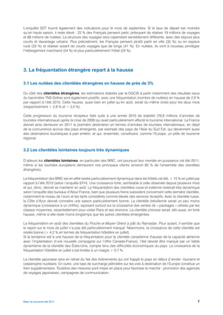 L’enquête SDT fournit également des indications pour le mois de septembre. Si le taux de départ est moindre
qu’en haute saison, il reste élevé : 22 % des Français pensent partir, prévoyant de réaliser 19 millions de voyages
et 88 millions de nuitées. La structure des voyages sera cependant sensiblement différente, avec des séjours plus
courts et davantage urbains. Plus précisément, les Français pensent plutôt partir en ville (35 %) ou en espace
rural (33 %) et réaliser autant de courts voyages que de longs (41 %). En nuitées, ils vont à nouveau privilégier
l’hébergement marchand (54 %) et plus particulièrement l’hôtel (24 %).




3. La fréquentation étrangère repart à la hausse

3.1 Les nuitées des clientèles étrangères en hausse de près de 3%

Du côté des clientèles étrangères, les estimations établies par la DGCIS à partir notamment des résultats issus
du baromètre TNS-Sofres sont également positifs, avec une fréquentation (nombre de nuitées) en hausse de 2,9 %
par rapport à l’été 2010. Cette hausse, aussi bien en juillet qu’en août, serait du même ordre pour les deux mois
(respectivement + 2,8 % et + 3,0 %).

Cette progression du tourisme récepteur faite suite à une année 2010 de stabilité (76,8 millions d’arrivées de
touristes internationaux) après la crise de 2009 qui avait particulièrement affecté le tourisme international. La France
devrait ainsi demeurer en 2011 la première destination en termes d’arrivées de touristes internationaux, en dépit
de la concurrence accrue des pays émergents, par exemple des pays de l’Asie du Sud Est, qui deviennent aussi
des destinations touristiques à part entière, et qui, ensemble, constituent, comme l’Europe, un pôle de tourisme
régional.


3.2 Les clientèles lointaines toujours très dynamiques

D’ailleurs les clientèles lointaines, en particulier des BRIC, ont poursuivi leur montée en puissance cet été 2011,
même si les touristes européens demeurent nos principaux clients (environ 85 % de l’ensemble des clientèles
étrangères).

La fréquentation des BRIC est en effet restée particulièrement dynamique dans les hôtels cet été, + 15 % en juillet par
rapport à l’été 2010 (selon l’enquête EFH). Une croissance forte, semblable à celle observée depuis plusieurs mois
et qui, donc, devrait se maintenir en août. La fréquentation des clientèles russe et indienne resterait très dynamique
selon l’enquête des bureaux d’Atout France, bien que plusieurs freins subsistent concernant cette dernière clientèle,
notamment le niveau de l’euro et les tarifs considérés comme élevés des services réceptifs. Avec la clientèle russe,
la Côte d’Azur devrait connaitre une saison particulièrement bonne. La clientèle brésilienne serait un peu moins
dynamique (croissance à un chiffre), reposant surtout sur la croissance des ventes de « packages » utilisés par les
classes moyennes, essentiellement pour visiter Paris et ses environs. La clientèle chinoise serait, elle aussi, en forte
hausse, même si elle reste moins longtemps que les autres clientèles émergentes.

La fréquentation en août des clientèles du Proche et Moyen Orient a pâti du Ramadan. Pour autant, il semble que
le report sur le mois de juillet n’a pas été particulièrement marqué. Néanmoins, la croissance de cette clientèle est
restée bonne (+ 4,2 % en termes de fréquentation hôtelière en juillet).
Si la tendance est à une hausse de la fréquentation pour la clientèle canadienne (hausse de la capacité aérienne
avec l’implantation d’une nouvelle compagnie sur l’offre Canada-France), l’été devrait être marqué par un faible
dynamisme de la clientèle des États-Unis, compte tenu des difficultés économiques du pays. La croissance de la
fréquentation hôtelière en juillet s’est limitée à un maigre + 0,7 %.

La clientèle japonaise sera en retrait du fait des évènements qui ont frappé le pays en début d’année –tsunami et
catastrophe nucléaire. En outre, une taxe de surcharge pétrolière sur les vols à destination de l’Europe constitue un
frein supplémentaire. Toutefois des mesures sont mises en place pour favoriser le marché : promotion des agences
de voyages japonaises, campagnes de communication.




Bilan du tourisme été 2011                                                                                            7
 