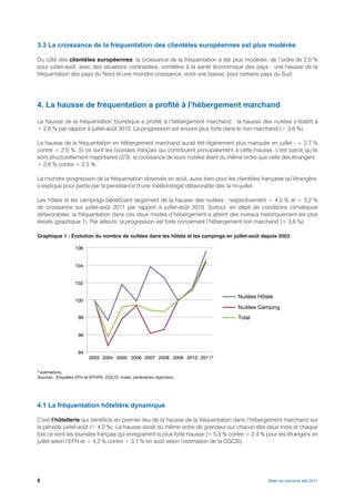 3.3 La croissance de la fréquentation des clientèles européennes est plus modérée

Du côté des clientèles européennes, la croissance de la fréquentation a été plus modérée, de l’ordre de 2,0 %
pour juillet-août, avec des situations contrastées, corrélées à la santé économique des pays : une hausse de la
fréquentation des pays du Nord et une moindre croissance, voire une baisse, pour certains pays du Sud.




4. La hausse de fréquentation a profité à l’hébergement marchand

La hausse de la fréquentation touristique a profité à l’hébergement marchand : la hausse des nuitées s’établit à
+ 2,6 % par rapport à juillet-août 2010. La progression est encore plus forte dans le non marchand (+ 3,6 %).

La hausse de la fréquentation en hébergement marchand aurait été légèrement plus marquée en juillet : + 2,7 %
contre + 2,5 %. Si ce sont les touristes français qui contribuent principalement à cette hausse, c’est parce qu’ils
sont structurellement majoritaires (2/3), la croissance de leurs nuitées étant du même ordre que celle des étrangers :
+ 2,6 % contre + 2,5 %.

La moindre progression de la fréquentation observée en août, aussi bien pour les clientèles française qu’étrangère,
s’explique pour partie par la persistance d’une météorologie défavorable dès la mi-juillet.

Les hôtels et les campings bénéficient largement de la hausse des nuitées : respectivement + 4,0 % et + 3,2 %
de croissance sur juillet-août 2011 par rapport à juillet-août 2010. Surtout, en dépit de conditions climatiques
défavorables, la fréquentation dans ces deux modes d’hébergement a atteint des niveaux historiquement les plus
élevés (graphique 1). Par ailleurs, la progression est forte concernant l’hébergement non marchand (+ 3,6 %).

Graphique 1 : Évolution du nombre de nuitées dans les hôtels et les campings en juillet-août depuis 2003

                   106


                   104


                   102

                                                                                     Nuitées Hôtels
                   100
                                                                                     Nuitées Camping
                    98                                                               Total


                    96


                    94
                         2003 2004 2005 2006 2007 2008 2009 2010 2011*


* estimations.
Sources : Enquêtes EFH et EFHPA, DGCIS, Insee, partenaires régionaux.




4.1 La fréquentation hôtelière dynamique

C’est l’hôtellerie qui bénéficie en premier lieu de la hausse de la fréquentation dans l’hébergement marchand sur
la période juillet-août (+ 4,0 %). La hausse serait du même ordre de grandeur sur chacun des deux mois et chaque
fois ce sont les touristes français qui enregistrent la plus forte hausse (+ 5,5 % contre + 2,4 % pour les étrangers en
juillet selon l’EFH et + 4,2 % contre + 3,7 % en août selon l’estimation de la DGCIS).




8                                                                                                 Bilan du tourisme été 2011
 