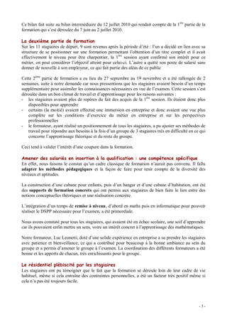 Ce bilan fait suite au bilan intermédiaire du 12 juillet 2010 qui rendait compte de la 1ère partie de la
formation qui s est déroulée du 7 juin au 2 juillet 2010.

La deuxième partie de formation
Sur les 11 stagiaires de départ, 9 sont revenus après la période d été : l un a décidé en lien avec sa
structure de se positionner sur une formation permettant l obtention d un titre complet et il avait
effectivement le niveau pour être charpentier, la 1ère session ayant confirmé son intérêt pour ce
métier, on peut considérer l objectif atteint pour celui-ci. L autre a quitté son poste de salarié sans
donner de nouvelle à son employeur, ce qui fait partie des aléas de ce public

Cette 2ème partie de formation a eu lieu du 27 septembre au 19 novembre et a été rallongée de 2
semaines, suite à notre demande car nous pressentions que les stagiaires avaient besoin d un temps
supplémentaire pour assimiler les connaissances nécessaires en vue de l examen. Cette session s est
déroulée dans un bon climat de travail et d apprentissage pour les raisons suivantes :
- les stagiaires avaient plus de repères du fait des acquis de la 1ère session. Ils étaient donc plus
   disponibles pour apprendre
- certains (la moitié) avaient effectué une immersion en entreprise et donc avaient une vue plus
   complète sur les conditions d exercice du métier en entreprise et sur les perspectives
   professionnelles
- le formateur, ayant réalisé un positionnement de tous les stagiaires, a pu ajuster ses méthodes de
   travail pour répondre aux besoins à la fois d un groupe de 3 stagiaires très en difficulté en ce qui
   concerne l apprentissage théorique et du reste du groupe.

Ceci tend à valider l intérêt d une coupure dans la formation.

Amener des salariés en insertion à la qualification : une compétence spécifique
En effet, nous faisons le constat qu un cadre classique de formation n aurait pas convenu. Il fallu
adapter les méthodes pédagogiques et la façon de faire pour tenir compte de la diversité des
niveaux et aptitudes.

La construction d une cabane pour enfants, puis d un hangar et d une cabane d habitation, ont été
des supports de formation concrets qui ont permis aux stagiaires de bien faire le lien entre des
notions conceptuelles théoriques et une réalisation concrète.

L intégration d un temps de remise à niveau, d abord en maths puis en informatique pour pouvoir
réaliser le DSPP nécessaire pour l examen, a été primordiale.

Nous avons constaté pour tous les stagiaires, qui avaient été en échec scolaire, une soif d apprendre
car ils pouvaient enfin mettre un sens, voire un intérêt concret à l apprentissage des mathématiques.

Notre formateur, Luc Leonetti, doté d une solide expérience en entreprise a su prendre les stagiaires
avec patience et bienveillance, ce qui a contribué pour beaucoup à la bonne ambiance au sein du
groupe et a permis d amener le groupe à l examen. La coordination des différents formateurs a été
bonne et les apports de chacun, très enrichissants pour le groupe.

Le résidentiel plébiscité par les stagiaires
Les stagiaires ont pu témoigner que le fait que la formation se déroule loin de leur cadre de vie
habituel, même si cela entraîne des contraintes personnelles, a été un facteur très positif même si
cela n a pas été toujours facile.




                                                                                                    -3-
 