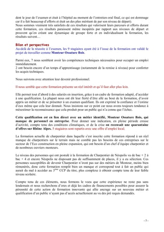dent le jour de l examen et était à l hôpital au moment de l entretien oral final, ce qui est dommage
car il a fait beaucoup d efforts et était un des plus méritant de par son niveau de départ).
Nous sommes vraiment très satisfaits de ces résultats qui valorisent leurs parcours et efforts durant
cette formation, ces résultats paraissent même inespérés par rapport aux niveaux de départ et
prouvent qu en créant une dynamique de groupe forte et en individualisant la formation, les
résultats suivent

Bilan et perspectives
Au-delà de la réussite à l examen, les 9 stagiaires ayant été à l issue de la formation ont validé le
projet de travailler comme Monteur Ossature Bois.

Parmi eux, 7 nous semblent avoir les compétences techniques nécessaires pour occuper un emploi
immédiatement.
2 ont besoin encore d un temps d apprentissage (notamment de la remise à niveau) pour conforter
les acquis techniques.

Nous suivrons avec attention leur devenir professionnel.

Il nous semble que cette formation présente un réel intérêt et qu il faut aller plus loin.

Elle permet tout d abord à des salariés en insertion, grâce à un cadre de formation adapté, d accéder
à une qualification. La plupart nous ont dit leur fierté d être allé au bout de la formation, d avoir
appris un métier et de se présenter à un examen qualifiant. Ils ont exprimé la confiance et l estime
d eux même que cela leur donnait. Nous insistons sur ce point car nous avons toujours tendance à
mésestimer la reconnaissance que cela produit pour un public qui n a connu que l échec.

Cette qualification est en lien direct avec un métier identifié, Monteur Ossature Bois, qui
manque de personnel en entreprise. Pour donner une indication, en pleine période creuse
d activité, compte tenu des conditions climatiques, et de la crise on recensait une quarantaine
d offres sur Rhône Alpes. 5 stagiaires sont repartis avec une offre d emploi local.

La formation actuelle de charpentier dans laquelle s est inscrite cette formation répond à un réel
manque de charpentiers sur le terrain mais ne comble pas les besoins de ces entreprises sur le
secteur de l Eco construction en pleine expansion, qui ont besoin d un chef d équipe charpentier et
de nombreux ouvriers monteurs.

Le niveau des personnes qui ont postulé à la formation de Charpentier de Néopolis va de bac + 2 à
bac + 4 et encore Néopolis ne disposant pas de suffisamment de places, il y a eu sélection. Ces
personnes susceptibles de devenir Charpentier n iront pas sur des métiers de Monteur, moins bien
rémunérés, donc cette formation remplit bien un manque et correspond tout à fait un public qui
aurait du mal à accéder au 3ème CCP du titre, plus complexe à obtenir compte tenu de leur faible
niveau scolaire.

Compte tenu de ces éléments, nous formons le voeu que cette expérience ne reste pas sans
lendemain et nous recherchons d ores et déjà les cadres de financements possibles pour assurer la
pérennité de cette action de formation innovante qui allie ancrage sur un nouveau métier et
qualification d un public n ayant pas d accès actuellement au vu des pré requis demandés.




                                                                                                 -5-
 