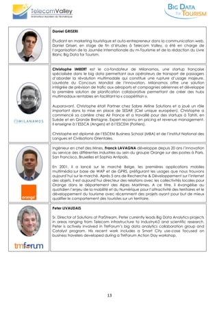 13
Daniel GRISERI
Étudiant en marketing touristique et auto-entrepreneur dans la communication web,
Daniel Griseri, en stage de fin d’études à Telecom Valley, a été en charge de
l’organisation de la Journée Internationale du m-Tourisme et de la rédaction du Livre
Blanc Big Data for Tourism.
Christophe IMBERT est le co-fondateur de Milanamos, une startup française
spécialisée dans le big data permettant aux opérateurs de transport de passagers
d’aborder la révolution multimodale qui constitue une rupture d’usage majeure.
Lauréate du Concours Mondial de l’Innovation, Milanamos offre une solution
intégrée de prévision de trafic aux aéroports et compagnies aériennes et développe
la première solution de planification collaborative permettant de créer des hubs
multimodaux rentables en facilitant la « coopétition ».
Auparavant, Christophe était Partner chez Sabre Airline Solutions et a joué un rôle
important dans la mise en place de SESAR (Ciel unique européen). Christophe a
commencé sa carrière chez Air France et a travaillé pour des startups à Tahiti, en
Suède et en Grande Bretagne. Expert reconnu en pricing et revenue management.
Il enseigne à l’ESSCA (Angers) et à l’ESCEM (Poitiers).
Christophe est diplomé de l’ESCEM Business School (MBA) et de l’Institut National des
Langues et Civilisations Orientales.
Ingénieur en chef des Mines, Franck LAVAGNA développe depuis 20 ans l’innovation
au service des différentes industries au sein du groupe Orange sur des postes à Paris,
San Francisco, Bruxelles et Sophia Antipolis.
En 2001, il a lancé sur le marché Belge, les premières applications mobiles
multimédia sur base de WAP et de GPRS, préfigurant les usages que nous trouvons
aujourd’hui sur le marché. Après 5 ans de Recherche & Développement sur l’internet
des objets, il est aujourd’hui directeur des relations avec les collectivités locales pour
Orange dans le département des Alpes Maritimes. A ce titre, il évangélise au
quotidien l’enjeu de la mobilité et du Numérique pour l’attractivité des territoires et le
développement du tourisme avec récemment des projets ayant pour but de mieux
qualifier le comportement des touristes sur un territoire.
Peter LIVAUDAIS
Sr. Director of Solutions at ParStream, Peter currently leads Big Data Analytics projects
in areas ranging from Telecom infrastructure to Industry4.0 and scientific research.
Peter is actively involved in TMForum’s big data analytics collaboration group and
Catalyst program. His recent work includes a Smart City use-case focused on
business travelers developed during a TMForum Action Day workshop.
 