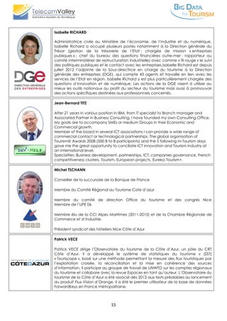15
Isabelle RICHARD
Administratrice civile au Ministère de l’économie, de l’industrie et du numérique,
Isabelle Richard a occupé plusieurs postes notamment à la Direction générale du
Trésor (gestion de la trésorerie de l’Etat ; chargée de mission « entreprises
publiques » ; chef du bureau des questions financières outre-mer ; rapporteur au
comité interministériel de restructuration industrielle) avec comme « fil rouge » le suivi
des politiques publiques et le contact avec les entreprises.Isabelle Richard est depuis
juillet 2012 l’adjointe de la Sous-directrice en charge du tourisme à la Direction
générale des entreprises (DGE), qui compte 43 agents et travaille en lien avec les
services de l’Etat en région. Isabelle Richard y est plus particulièrement chargée des
questions d’innovation et de numérique. Les actions de la DGE visent à utiliser au
mieux les outils nationaux au profit du secteur du tourisme mais aussi à promouvoir
des actions spécifiques destinées aux professionnels concernés.
Jean-Bernard TITZ
After 21 years in various position in IBM, from IT specialist to Branch manager and
Associated Partner in Business Consulting, I have founded my own Consulting Office.
My goals are to accompany SMEs or medium Groups in their Economic and
Commercial growth.
Member of the board in several ICT associations I can provide a wide range of
commercial contact or technological partnerships. The global organisation of
Tourism@ Awards 2008 (500 B to B participants) and the 5 following m-Tourism days
gave me the great opportunity to conciliate ICT innovation and Tourism industry at
an international level.
Specialties: Business development, partnerships, ICT, companies governance, French
competitiveness clusters, Tourism, European projects, Eureka Tourism+.
Michel TSCHANN
Conseiller de la succursale de la Banque de France
Membre du Comité Régional au Tourisme Cote d’azur
Membre du comité de direction Office du tourisme et des congrès Nice
Membre de l’UPE 06
Membre élu de la CCI Alpes Maritimes (2011-2015) et de la Chambre Régionale de
Commerce et d’Industrie.
Président syndicat des hôteliers Nice Côte d’Azur
Patrick VECE
Patrick VECE dirige l’Observatoire du tourisme de la Côte d’Azur, un pôle du CRT
Côte d’Azur. Il a développé le système de statistiques du tourisme « (SST)
« Touriscope », basé sur une méthode permettant la mesure des flux touristiques par
l’exploitation croisée, la réconciliation et la mise en cohérence des sources
d’information. Il participe au groupe de travail de UNWTO sur les comptes régionaux
du tourisme et collabore avec la revue Espaces en tant qu’auteur. L’Observatoire du
tourisme de la Côte d’Azur a été associé dès 2012 aux tests préalables au lancement
du produit Flux Vision d’Orange. Il a été le premier utilisateur de la base de données
ForwardKeys en France métropolitaine.
 