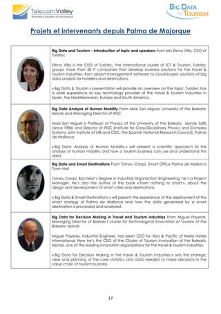 17
Projets et intervenants depuis Palma de Majorque
Big Data and Tourism - Introduction of topic and speakers from Mrs Elena Villa, CEO of
Turistec
Elena Villa is the CEO of Turistec, the international cluster of ICT & Tourism. Turistec
groups more than 50 IT companies that develop business solutions for the travel &
tourism industries, from airport management software to cloud-based solutions of big
data analysis for hoteliers and destinations.
« Big Data & Tourism » presentation will provide an overview on the topic. Turistec has
a wide experience as key technology provider of the travel & tourism industries in
Spain, the Mediterranean, Europe and South America.
Big Data Analysis of Human Mobility From Maxi San Miguel, University of the Balearic
Islands and Managing Director of IFISC
Maxi San Miguel is Professor of Physics at the University of the Balearic Islands (UIB)
(since 1986) and Director of IFISC (Institute for Cross-Disciplinary Physics and Complex
Systems, joint Institute of UIB and CSIC, the Spanish National Research Council), Palma
de Mallorca
« Big Data: Analysis of Human Mobility » will present a scientific approach to the
analysis of human mobility and how a tourism business can use and understand this
data.
Big Data and Smart Destinations From Tomeu Crespí, Smart Office Palma de Mallorca
Town Hall
Tomeu Crespí, Bachelor’s Degree in Industrial Organization Engineering, he’s a Project
Manager. He’s also the author of the book « From nothing to smart », about the
design and development of smart cities and destinations.
« Big Data & Smart Destinations » will present the experience of the deployment of the
smart strategy of Palma de Mallorca and how the data generated by a smart
destination is processed and analyzed.
Big Data for Decision Making in Travel and Tourism industries From Miguel Payeras,
Managing Director of Balears.t cluster for Technological Innovation of Tourism of the
Balearic Islands
Miguel Payeras, Industrial Engineer, has been CEO for Asia & Pacific of Melia Hotels
International. Now he’s the CEO of the Cluster of Tourism Innovation of the Balearic
Islands, one of the leading innovation organizations for the travel & tourism industries.
« Big Data for Decision Making in the travel & Tourism Industries » sets the strategic
view and planning of the core statistics and data needed to make decisions in the
value chain of tourism business.
 