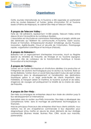 18
Organisateurs
Cette Journée internationale du m-Tourisme a été organisée en partenariat
entre les clusters Baleares.T et Turistec (pôles d'innovation TIC et Tourisme
basés à Palma de Majorque), le cabinet Dev-Help et Telecom Valley.
À propos de Telecom Valley :
Forte de 150 adhérents, représentant 14 000 salariés, Telecom Valley anime
depuis 24 ans l’écosystème du numérique Azuréen.
L’association est structurée en commissions thématiques et projets, pilotés par
des bénévoles qui fédèrent les communautés m-Tourisme, Open source,
Emploi et Formation, Entrepreneuriat étudiant (Challenge Jeunes Pousses),
Innovation, Agilité-Qualité, Cloud et sécurité de l’information, Prototypage
rapide, vulgarisation scientifique et technique (FabLab).
À propos de Baleares.t :
Baleares.t est un regroupement d'entreprises innovantes, inscrit au Registre
Spécial du Ministère de l'Industrie, de l'Energie et du Tourisme espagnol,
jouant un rôle de catalyseur de la transformation touristique à travers
l'innovation et la technologie.
À propos de Turistec :
Turistec est un cluster d'entreprises et d'institutions dédiées à la production et
l'intégration de solutions technologiques pour le secteur du tourisme. Basé sur
les Iles Baléares, Turistec réuni un savoir-faire équivalent à plus de sept années
d'expérience dans le développement et l'amélioration des destinations
touristiques grâce à un large prote-feuille de clients importants dans
l'hôtellerie, le transport aérien et maritime, le tourisme (culturel et de loisirs),
d'agences de voyages soit pratiquement la totalité de la chaine de valeur
de l'industrie.
A propos de Dev-Help :
Dev-Help accompagne les entreprises depuis leur stade de création jusqu’à
leur développement à l’international.
Spécialisés dans le soutien aux PMEs innovantes, Dev-Help a développé des
compétences fortes dans le montage de partenariats technologiques ou
financiers.
Mais les principaux financeurs des entreprises étant leurs clients satisfaits, nous
mettons nos 25 ans d’expérience commerciale à leur disposition pour
diagnostiquer et/ou mettre en œuvre les divers éléments de leur stratégie
commerciale (Business Model, Business Plan, CRM, accès aux marchés,
partenariats)
 